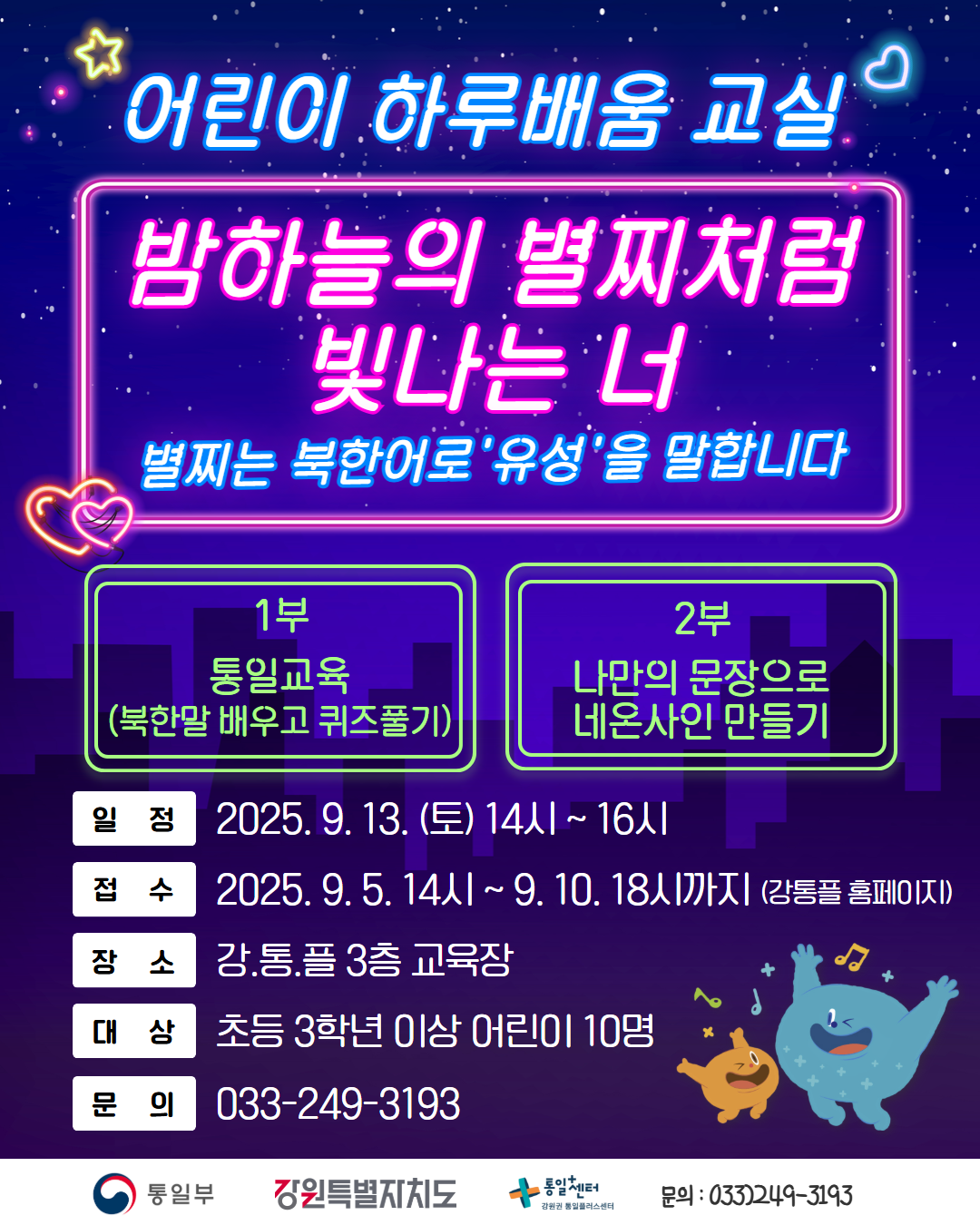 
        어린이 하루배움 교실
        밤하늘의 별찌처럼 빛나는 너
        별찌는 북한어로 '유성'을 말합니다
        1부: 통일교육 (북한말 배우고 퀴즈풀기)
        2부: 나만의 문장으로 네온사인 만들기
        일정: 2025. 9. 13. (토) 14시 ~ 16시
        접수: 2025. 9. 5. 14시 ~ 9. 10. 18시까지 (강통플 홈페이지)
        장소: 강.통.플 3층 교육장
        대상: 초등 3학년 이상 어린이 10명
        문의: 033-249-3193
        통일부 강원특별자치도 통일+센터 강원권 통일플러스센터
        문의: 033)249-3193
        
