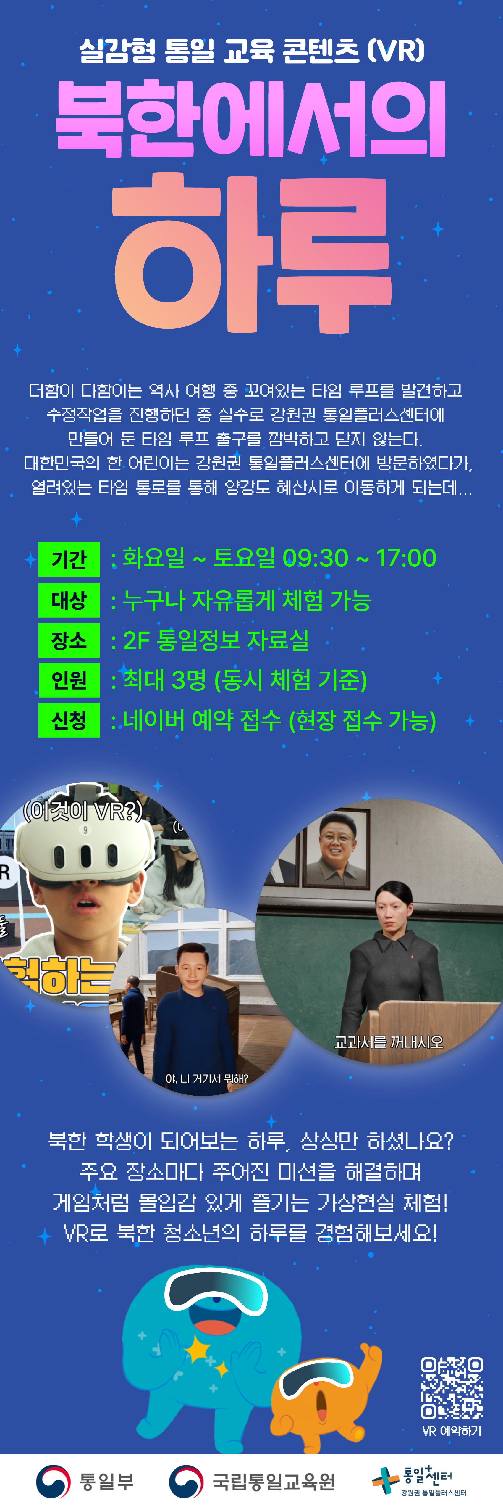 
  실감형 통일 교육 콘텐츠 (VR)
  북한에서의 하루
  더함이 다함이는 역사 여행 중 꼬여있는 타임 루프를 발견하고 
  수정작업을 진행하던 중 실수로 강원권 통일플러스센터에 
  만들어 둔 타임 루프 출구를 깜박하고 닫지 않는다. 
  대한민국의 한 어린이는 강원권 통일플러스센터에 방문하였다가, 
  열려있는 타임 통로를 통해 양강도 혜산시로 이동하게 되는데...
  기간
  화요일 ~ 토요일 09:30 ~ 17:00
  대상
  누구나 자유롭게 체험 가능
  장소
  2F 통일정보 자료실
  인원
  최대 3명 (동시 체험 기준)
  신청
  네이버 예약 접수 (현장 접수 가능)
  이미지 패널 1: VR 헤드셋을 쓴 어린 소년이 입을 벌리고 위를 올려다보는 모습, 말풍선에 (이것이 VR?) 텍스트
  이미지 패널 2: 파란색 긴팔 셔츠를 입은 남성이 책상에 앉아 있는 교실 모습, 말풍선에 야, 니 거기서 뭐해? 텍스트
  이미지 패널 4: 김정은 위원장의 초상화가 어두운 배경에 걸려있는 모습 어두운 회색 제복을 입고 빨간색 핀을 단 여성이 칠판 앞에 서 있는 교실 모습, 말풍선에 교과서를 꺼내시오 텍스트
  북한 학생이 되어보는 하루, 상상만 하셨나요? 
  주요 장소마다 주어진 미션을 해결하며 
  게임처럼 몰입감 있게 즐기는 가상현실 체험! 
  VR 예약하기 QR코드 링크: https://m.site.naver.com/1wg1p
  통일부 국립통일교육원 통일+센터 강원권 통일플러스센터
  