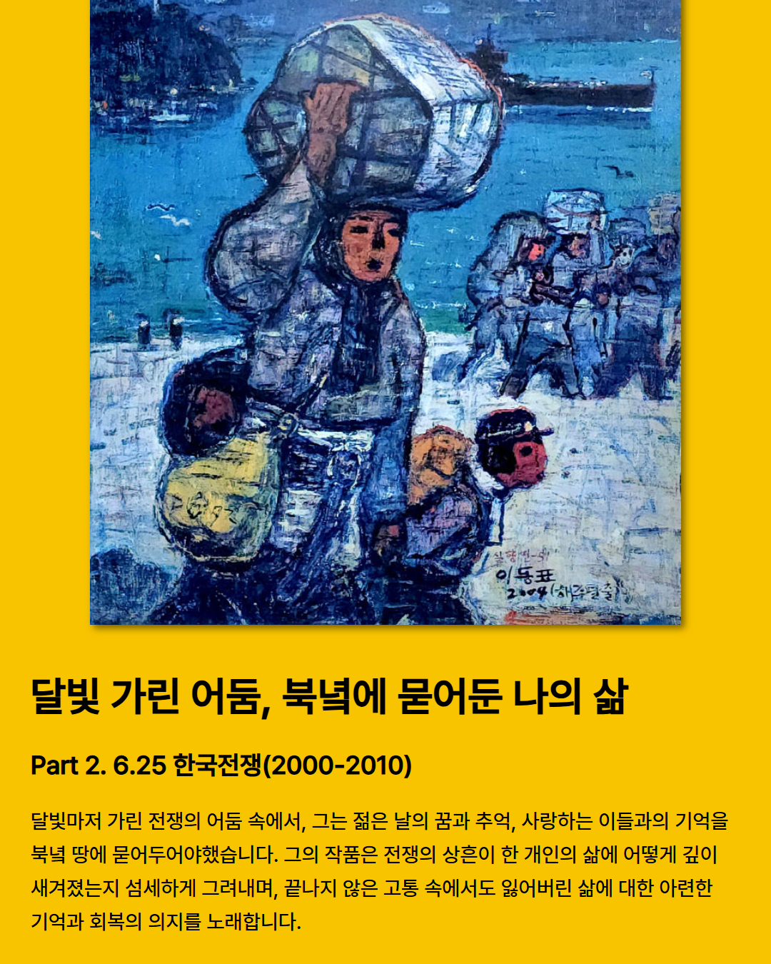 
  달빛 가린 어둠, 북녘에 묻어둔 나의 삶
  Part 2. 6.25 한국전쟁(2000-2010)
  전쟁의 어둠, 달빛조차 가려진 그곳에서 그는 청춘의 꿈과 기억, 그리고 사랑하는 이들의 추억을 북녘 땅에 묻어야만 했다. 그의 작품은 전쟁의 상흔이 한 개인의 삶에 얼마나 깊이 새겨졌는지를 섬세하게 그려내며, 끝없는 고통 속에서도 희미한 기억과 잃어버린 삶을 되찾고자 하는 의지를 노래합니다.
  