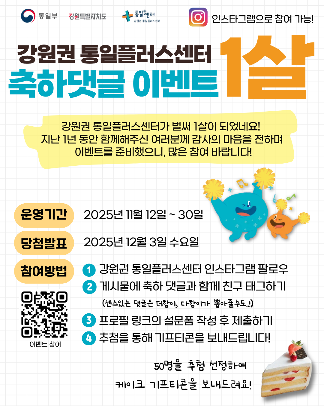 
  통일부 강원특별자치도 통일+센터 강원권 통일플러스센터
  인스타그램으로 참여 가능!
  강원권 통일플러스센터
  축하댓글 이벤트
  1살
  강원권 통일플러스센터가 벌써 1살이 되었네요!
  지난 1년 동안 함께해주신 여러분께 감사의 마음을 전하며
  이벤트를 준비했으니, 많은 참여 바랍니다!
  운영기간
  2025년 11월 12일 ~ 30일
  당첨발표
  2025년 12월 3일 수요일
  참여방법
  1. 강원권 통일플러스센터 인스타그램 팔로우
  2. 게시물에 축하 댓글과 함께 친구 태그하기
  (센스있는 댓글은 더함이, 다함이가 뽑아줄수도...!)
  3. 프로필 링크의 설문폼 작성 후 제출하기
  4. 추첨을 통해 기프티콘을 보내드립니다!
  이벤트 참여
  QR코드 링크: https://m.site.naver.com/1wg1p
  50명을 추첨 선정하여
  케이크 기프티콘을 보내드려요!
  