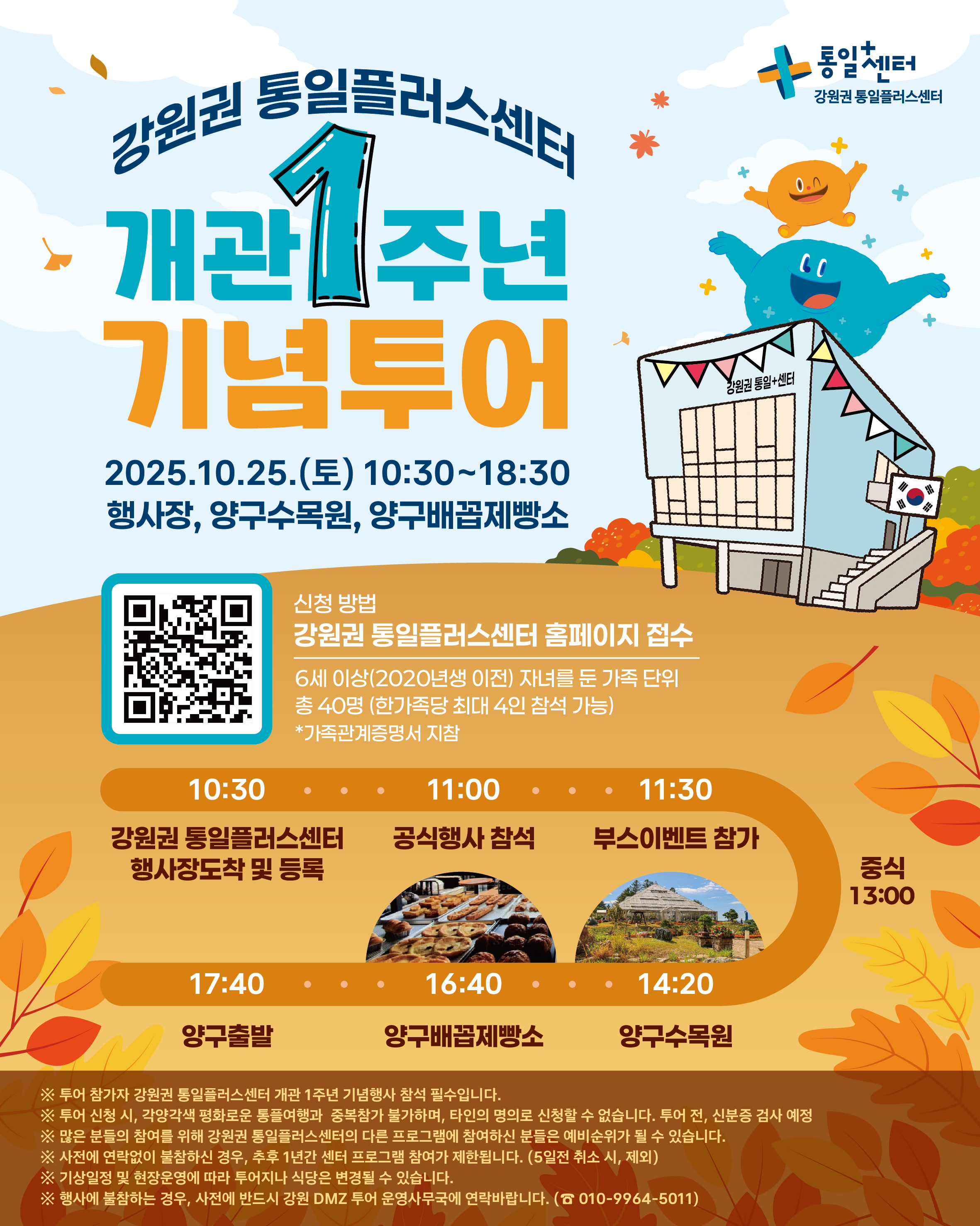 
    통일+센터 강원권 통일플러스센터 
    강원권 통일플러스센터
    개관 1주년
    기념투어
    2025.10.25.(토) 10:30~18:30
    행사장, 양구수목원, 양구배꼽제빵소
    신청 방법
    QR코드 링크: https://m.site.naver.com/1O7Jg
    강원권 통일플러스센터 홈페이지 접수
    6세 이상(2020년생 이전) 자녀를 둔 가족 단위
    총 40명 (한가족당 최대 4인 참석 가능)
    *가족관계증명서 지참
    일정
    10:30 강원권 통일플러스센터 행사장도착 및 등록
    11:00 공식행사 참석
    11:30 부스이벤트 참가
    13:00 중식
    14:20 양구수목원
    16:40 양구배꼽제빵소
    17:40 양구출발
    ※ 투어 참가자 강원권 통일플러스센터 개관 1주년 기념행사 참석 필수입니다.
    ※ 투어 신청 시, 각양각색 평화로운 통플여행과 중복참가 불가하며, 타인의 명의로 신청할 수 없습니다. 투어 전, 신분증 검사 예정
    ※ 많은 분들의 참여를 위해 강원권 통일플러스센터의 다른 프로그램에 참여하신 분들은 예비순위가 될 수 있습니다.
    ※ 사전에 연락없이 불참하신 경우, 추후 1년간 센터 프로그램 참여가 제한됩니다. (5일전 취소 시, 제외)
    ※ 기상일정 및 현장운영에 따라 투어지나 식당은 변경될 수 있습니다.
    ※ 행사에 불참하는 경우, 사전에 반드시 강원 DMZ 투어 운영사무국에 연락바랍니다. (☎ 010-9964-5011)
    