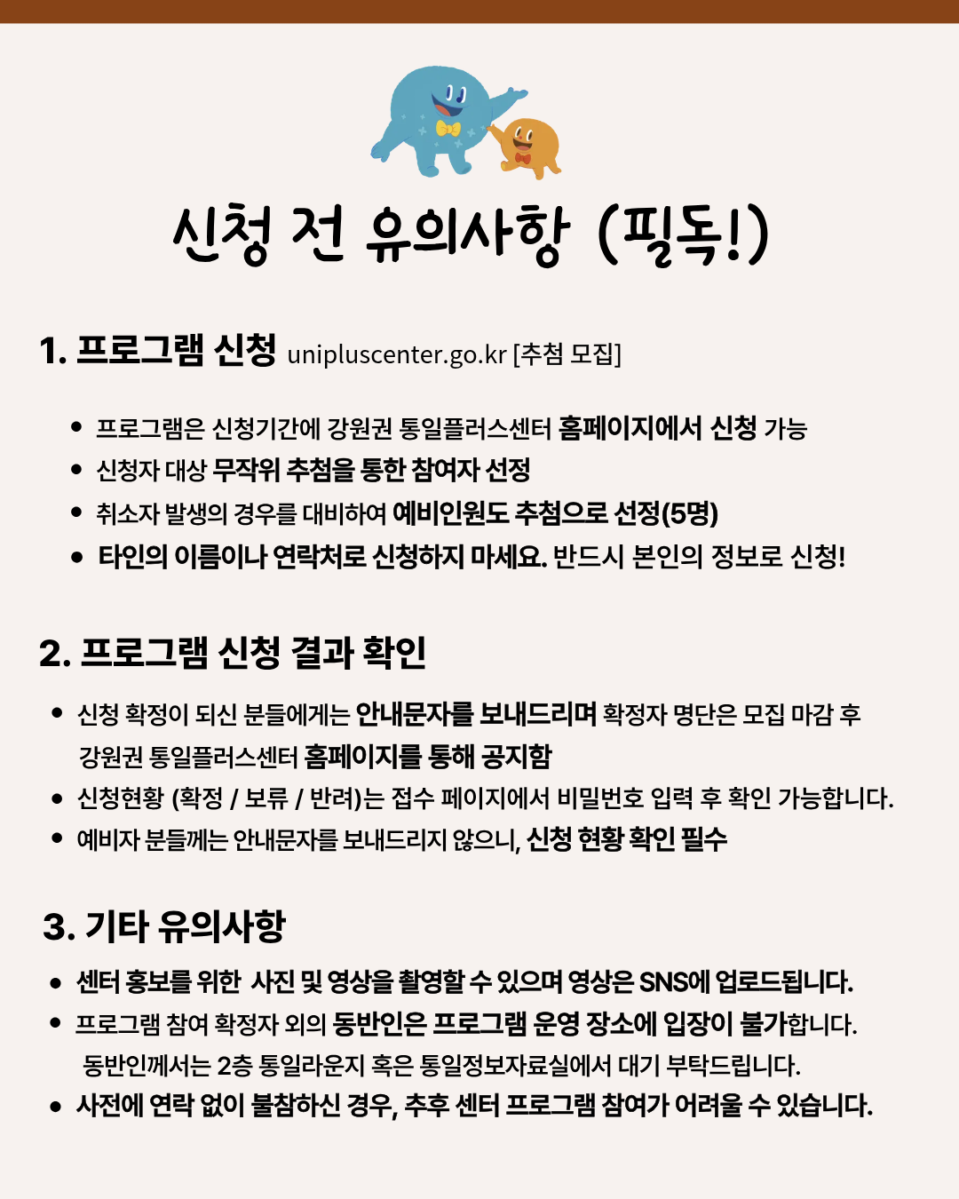 
  신청 전 유의사항 (필독!)
  1. 프로그램 신청
  unipluscenter.go.kr [추첨 모집]
  • 프로그램은 신청기간에 강원권 통일플러스센터 홈페이지에서 신청 가능
  • 신청자 대상 무작위 추첨을 통한 참여자 선정
  • 취소자 발생의 경우를 대비하여 예비인원도 추첨으로 선정(5명)
  • 타인의 이름이나 연락처로 신청하지 마세요. 반드시 본인의 정보로 신청!
  2. 프로그램 신청 결과 확인
  • 신청 확정이 되신 분들에게는 안내문자를 보내드리며 확정자 명단은 모집 마감 후 강원권 통일플러스센터 홈페이지를 통해 공지함
  • 신청현황 (확정 / 보류 / 반려)는 접수 페이지에서 비밀번호 입력 후 확인 가능합니다.
  • 예비자 분들께는 안내문자를 보내드리지 않으니, 신청 현황 확인 필수
  3. 기타 유의사항
  • 센터 홍보를 위한 사진 및 영상을 촬영할 수 있으며 영상은 SNS에 업로드됩니다.
  • 프로그램 참여 확정자 외의 동반인은 프로그램 운영 장소에 입장이 불가합니다. 동반인께서는 2층 통일라운지 혹은 통일정보자료실에서 대기 부탁드립니다.
  • 사전에 연락 없이 불참하신 경우, 추후 센터 프로그램 참여가 어려울 수 있습니다.
  