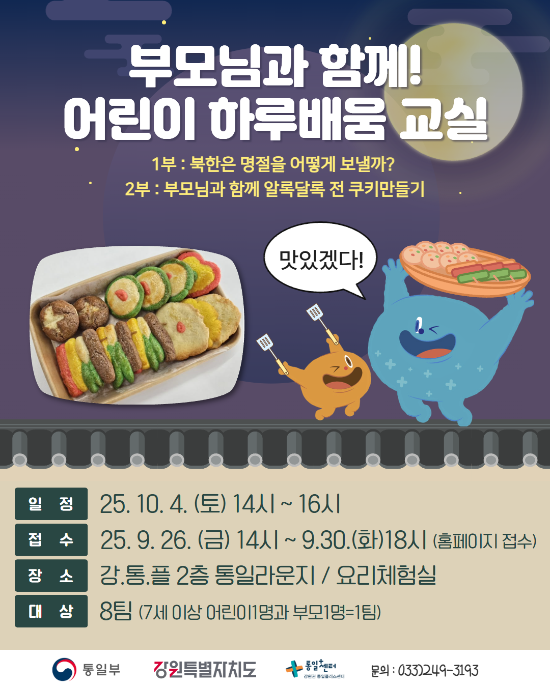 
      부모님과 함께! 어린이 하루배움 교실
      1부: 북한은 명절을 어떻게 보낼까?
      2부: 부모님과 함께 알록달록 전 쿠키만들기
      일정: 25. 10. 4. (토) 14시 ~ 16시
      접수: 25. 9. 26. (금) 14시 ~ 9. 30. (화) 18시 (홈페이지 접수)
      장소: 강.통.플 2층 통일라운지 / 요리체험실
      대상: 8팀 (7세 이상 어린이1명과 부모1명=1팀)
      통일부 강원특별자치도 통일+센터 강원권 통일플러스센터
      문의: 033)249-3193
      