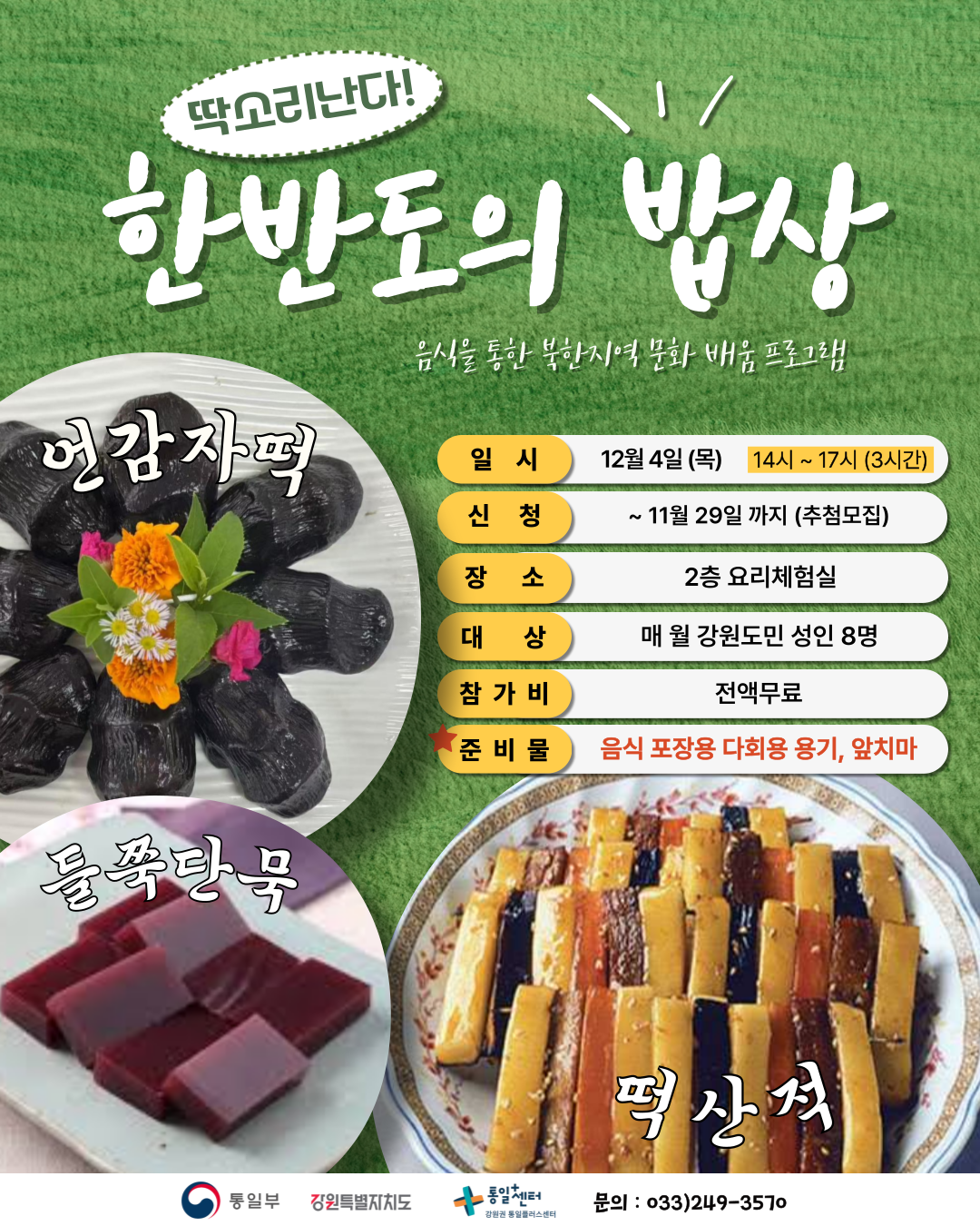 
  딱소리난다!
  한반도의 밥상
  음식을 통한 북한지역 문화 배움 프로그램
  언감자떡
  둘쭉단묵
  떡산적
  일시
  12월 4일 (목) 14시 ~ 17시 (3시간)
  신청
  ~ 11월 29일 까지 (추첨모집)
  장소
  2층 요리체험실
  대상
  매월 강원도민 성인 8명
  참가비
  전액무료
  준비물
  음식 포장용 다회용 용기, 앞치마
  통일부 강원특별자치도 통일+센터 강원권 통일플러스센터
  문의
  033)249-3570
  