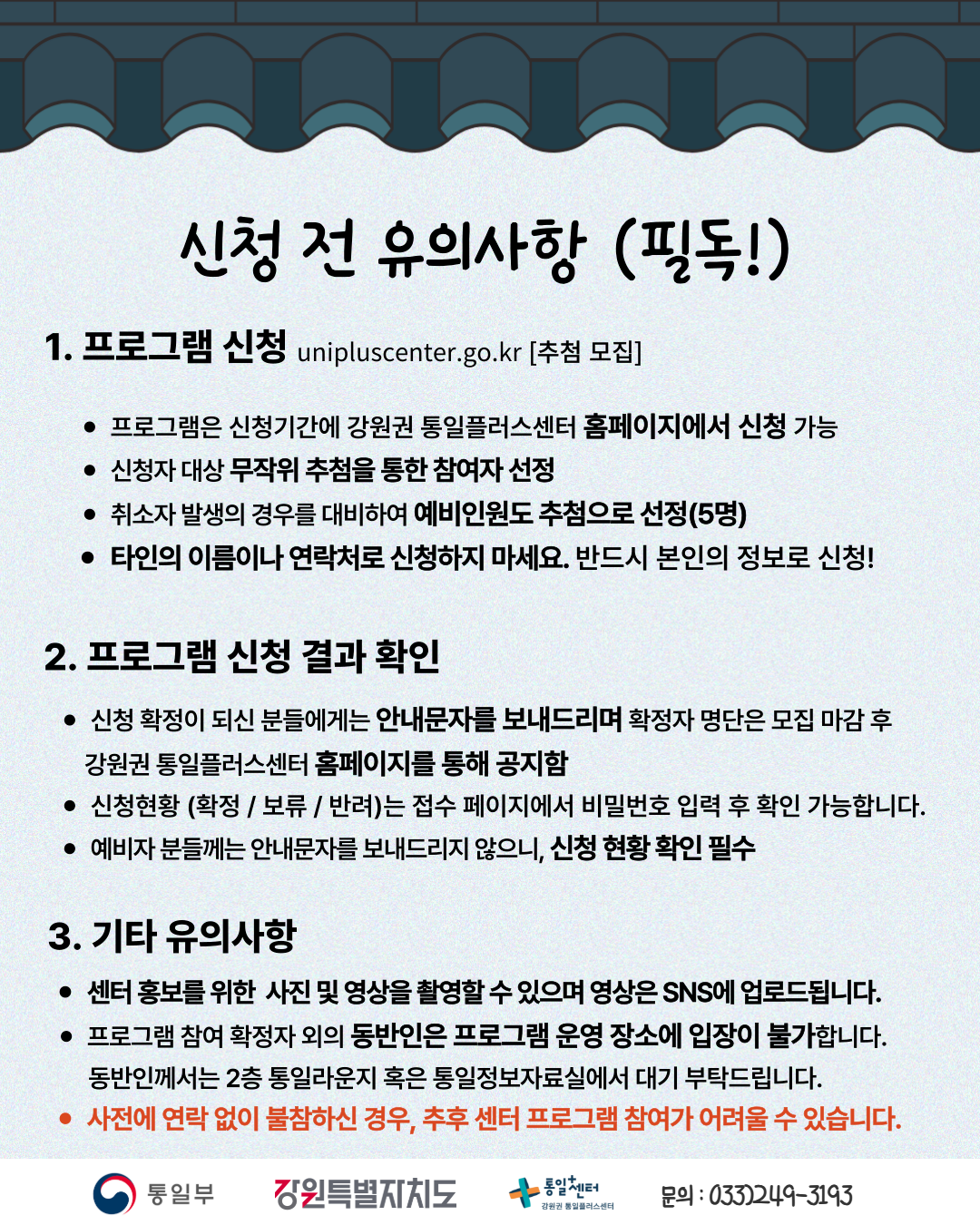 
    신청 전 유의사항 (필독!)
    1. 프로그램 신청
    unipluscenter.go.kr
    추첨 모집
    프로그램은 신청기간에 강원권 통일플러스센터 홈페이지에서 신청 가능
    신청자 대상 무작위 추첨을 통한 참여자 선정
    취소자 발생의 경우를 대비하여 예비인원도 추첨으로 선정(5명)
    타인의 이름이나 연락처로 신청하지 마세요. 반드시 본인의 정보로 신청!
    2. 프로그램 신청 결과 확인
    신청 확정이 되신 분들에게는 안내문자를 보내드리며 확정자 명단은 모집 마감 후 강원권 통일플러스센터 홈페이지를 통해 공지함
    신청현황 (확정 / 보류 / 반려)는 접수 페이지에서 비밀번호 입력 후 확인 가능합니다.
    예비자 분들께는 안내문자를 보내드리지 않으니, 신청 현황 확인 필수
    3. 기타 유의사항
    센터 홍보를 위한 사진 및 영상을 촬영할 수 있으며 영상은 SNS에 업로드됩니다.
    프로그램 참여 확정자 외의 동반인은 프로그램 운영 장소에 입장이 불가합니다. 동반인께서는 2층 통일라운지 혹은 통일정보자료실에서 대기 부탁드립니다.
    사전에 연락 없이 불참하신 경우, 추후 센터 프로그램 참여가 어려울 수 있습니다.
    통일부 강원특별자치도 통일플러스센터 강원권 통일플러스센터
    문의: 033)249-3193
    