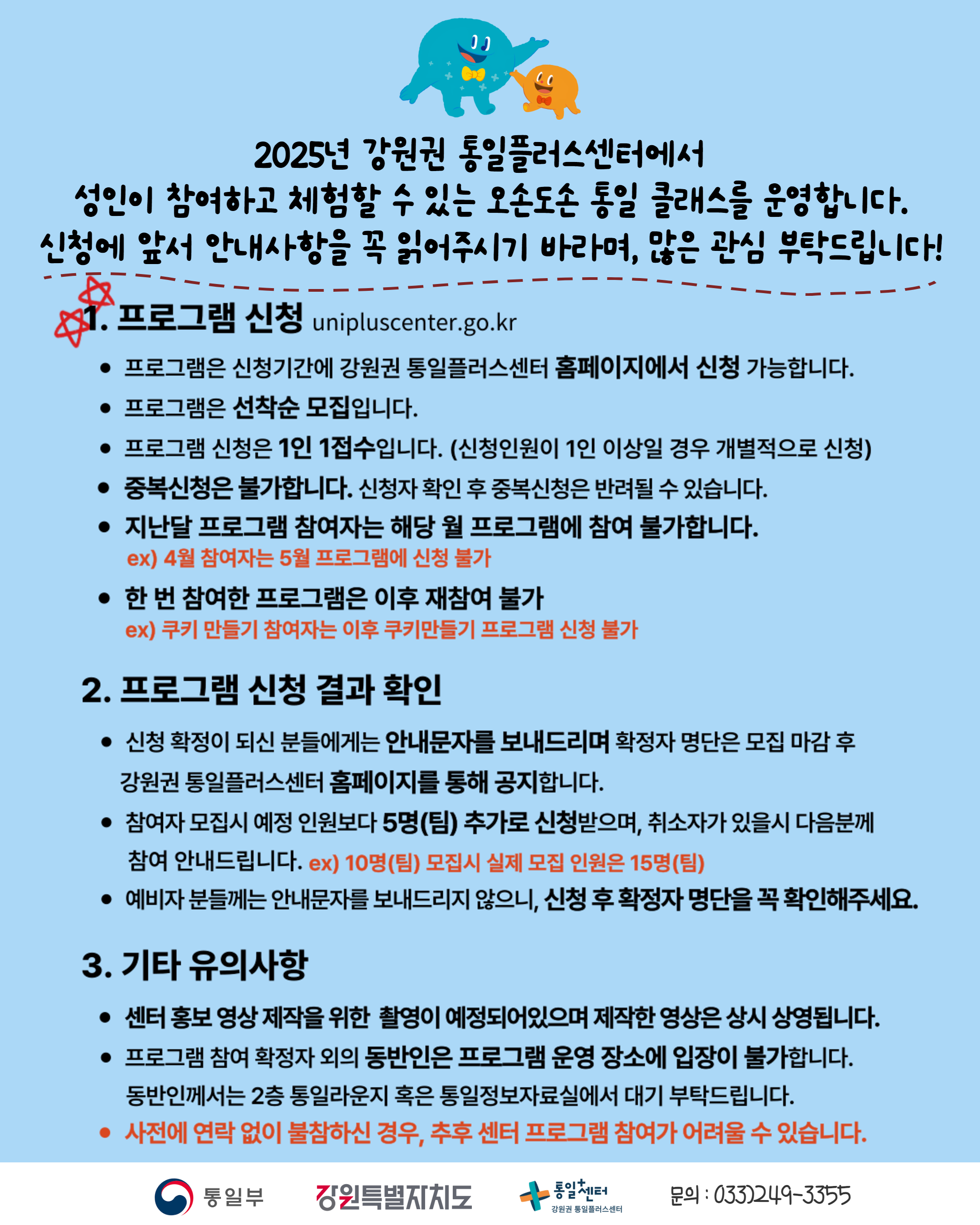 
    2025년 강원권 통일플러스센터에서 성인이 참여하고 체험할 수 있는 오손도손 통일 클래스를 운영합니다. 신청에 앞서 안내사항을 꼭 읽어주시기 바라며, 많은 관심 부탁드립니다!
    1. 프로그램 신청 (Program Application)
    unipluscenter.go.kr
    프로그램은 신청기간에 강원권 통일플러스센터 홈페이지에서 신청 가능합니다.
    프로그램은 선착순 모집입니다.
    프로그램 신청은 1인 1접수입니다. (신청인원이 1인 이상일 경우 개별적으로 신청)
    중복신청은 불가합니다. 신청자 확인 후 중복신청은 반려될 수 있습니다.
    지난달 프로그램 참여자는 해당 월 프로그램에 참여 불가합니다.
    ex) 4월 참여자는 5월 프로그램에 신청 불가
    한 번 참여한 프로그램은 이후 재참여 불가
    ex) 쿠키 만들기 참여자는 이후 쿠키만들기 프로그램 신청 불가
    2. 프로그램 신청 결과 확인 (Check Program Application Results)
    신청 확정이 되신 분들에게는 안내문자를 보내드리며 확정자 명단은 모집 마감 후 강원권 통일플러스센터 홈페이지를 통해 공지합니다.
    참여자 모집시 예정 인원보다 5명(팀) 추가로 신청받으며, 취소자가 있을시 다음분께 참여 안내드립니다. ex) 10명(팀) 모집시 실제 모집 인원은 15명(팀)
    예비자 분들께는 안내문자를 보내드리지 않으니, 신청 후 확정자 명단을 꼭 확인해주세요.
    3. 기타 유의사항 (Other Important Notes)
    센터 홍보 영상 제작을 위한 촬영이 예정되어있으며 제작한 영상은 상시 상영됩니다.
    프로그램 참여 확정자 외의 동반인은 프로그램 운영 장소에 입장이 불가합니다. 동반인께서는 2층 통일라운지 혹은 통일정보자료실에서 대기 부탁드립니다.
    사전에 연락 없이 불참하신 경우, 추후 센터 프로그램 참여가 어려울 수 있습니다.
    문의: 033)249-3355
    