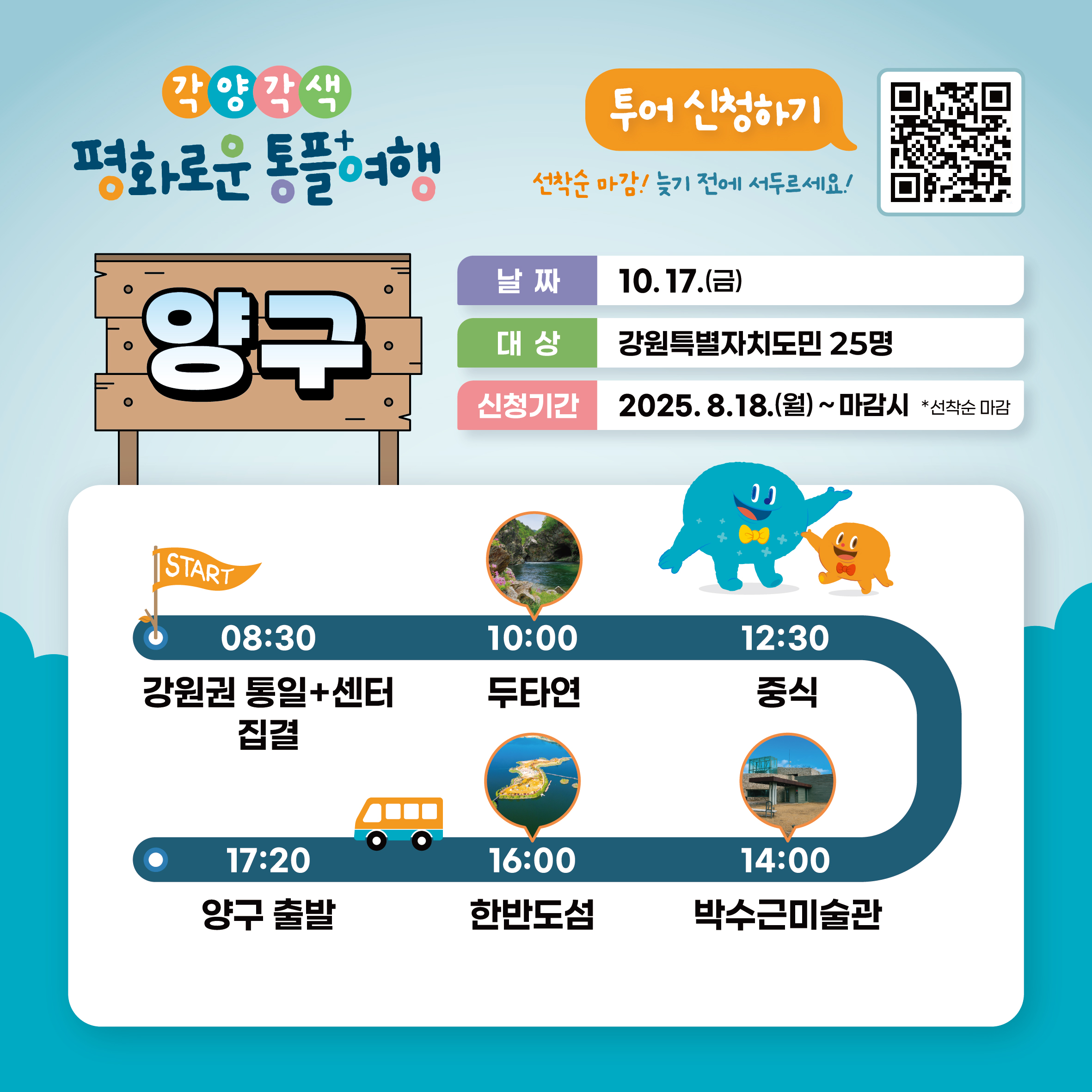 
    각양각색 평화로운 통플여행
    양구
    투어 신청하기
    QR코드 링크: https://m.site.naver.com/1O7Jg
    선착순 마감! 늦기 전에 서두르세요!
    날짜: 10.17.(금)
    대상: 강원특별자치도민 25명
    신청기간: 2025.8.18.(월) ~ 마감시 *선착순 마감
    START
    08:30 강원권 통일+센터 집결
    10:00 두타연
    12:30 중식
    14:00 박수근미술관
    16:00 한반도섬
    17:20 양구 출발
    