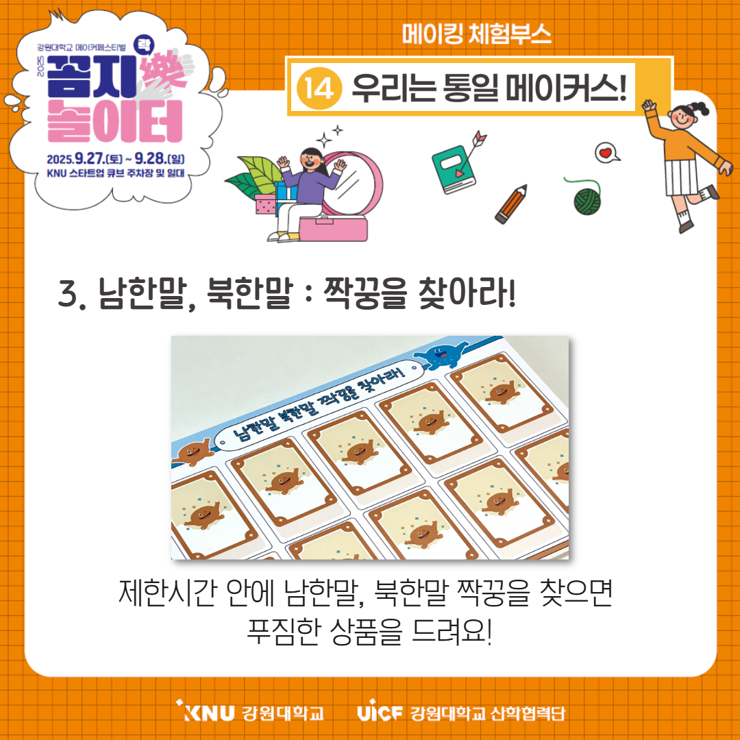
        강원대학교 메이커페스티벌
        꼼지樂 놀이터
        일시: 2025.9.27.(토) ~ 9.28.(일)
        장소: KNU 스타트업 큐브 주차장 및 일대
        메이킹 체험부스
        14번 부스: 우리는 통일 메이커스!
        3. 남한말, 북한말 : 짝꿍을 찾아라!
        제한시간 안에 남한말, 북한말 짝꿍을 찾으면
        푸짐한 상품을 드려요!
        KNU 강원대학교 UiCF 강원대학교 산학협력단
        