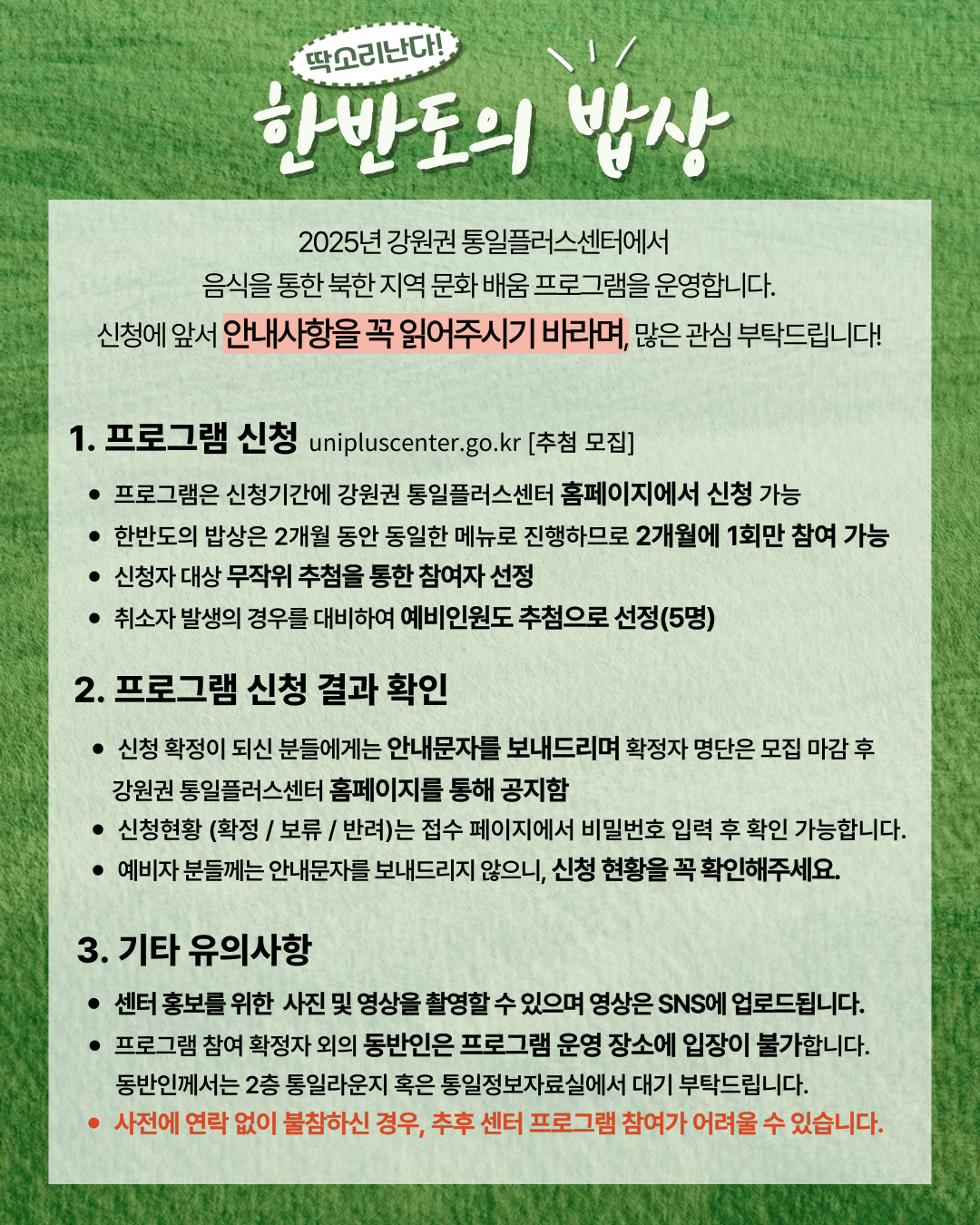 
    딱소리난다!
    한반도의 밥상
    2025년 강원권 통일플러스센터에서 음식을 통한 북한 지역 문화 배움 프로그램을 운영합니다.
    신청에 앞서 안내사항을 꼭 읽어주시기 바라며, 많은 관심 부탁드립니다!
    1. 프로그램 신청
    unipluscenter.go.kr
    추첨 모집
    프로그램은 신청기간에 강원권 통일플러스센터 홈페이지에서 신청 가능
    한반도의 밥상은 2개월 동안 동일한 메뉴로 진행하므로 2개월에 1회만 참여 가능
    신청자 대상 무작위 추첨을 통한 참여자 선정
    취소자 발생의 경우를 대비하여 예비인원도 추첨으로 선정(5명)
    2. 프로그램 신청 결과 확인
    신청 확정이 되신 분들에게는 안내문자를 보내드리며 확정자 명단은 모집 마감 후 강원권 통일플러스센터 홈페이지를 통해 공지함
    신청현황 (확정 / 보류 / 반려)는 접수 페이지에서 비밀번호 입력 후 확인 가능합니다.
    예비자 분들께는 안내문자를 보내드리지 않으니, 신청 현황을 꼭 확인해주세요.
    3. 기타 유의사항
    센터 홍보를 위한 사진 및 영상을 촬영할 수 있으며 영상은 SNS에 업로드됩니다.
    프로그램 참여 확정자 외의 동반인은 프로그램 운영 장소에 입장이 불가합니다.
    동반인께서는 2층 통일라운지 혹은 통일정보자료실에서 대기 부탁드립니다.
    사전에 연락 없이 불참하신 경우, 추후 센터 프로그램 참여가 어려울 수 있습니다.
    