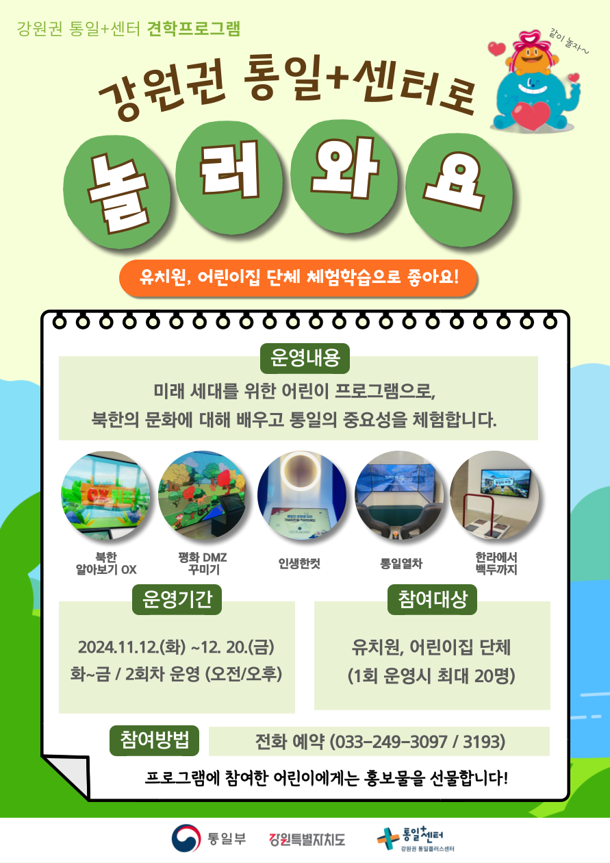 강원권 통일+센터 견학 프로그램 안내. 놀러 와요. 유치원, 어린이집 단체 체험학습으로 적합합니다! 운영내용: 미래 세대를 위한 어린이 프로그램으로, 북한의 문화와 통일의 중요성을 체험할 수 있습니다. 체험 항목: 북한 알아보기 OX, 평화 DMZ 꾸미기, 인생한컷, 통일열차, 한라에서 백두까지. 운영기간: 2024년 11월 12일부터 12월 20일까지. 화~금, 오전과 오후 2회차 운영. 참여대상: 유치원, 어린이집 단체(1회 최대 20명). 참여방법: 전화 예약(033-249-3097 / 3193). 프로그램에 참여한 어린이에게는 홍보물을 제공합니다.