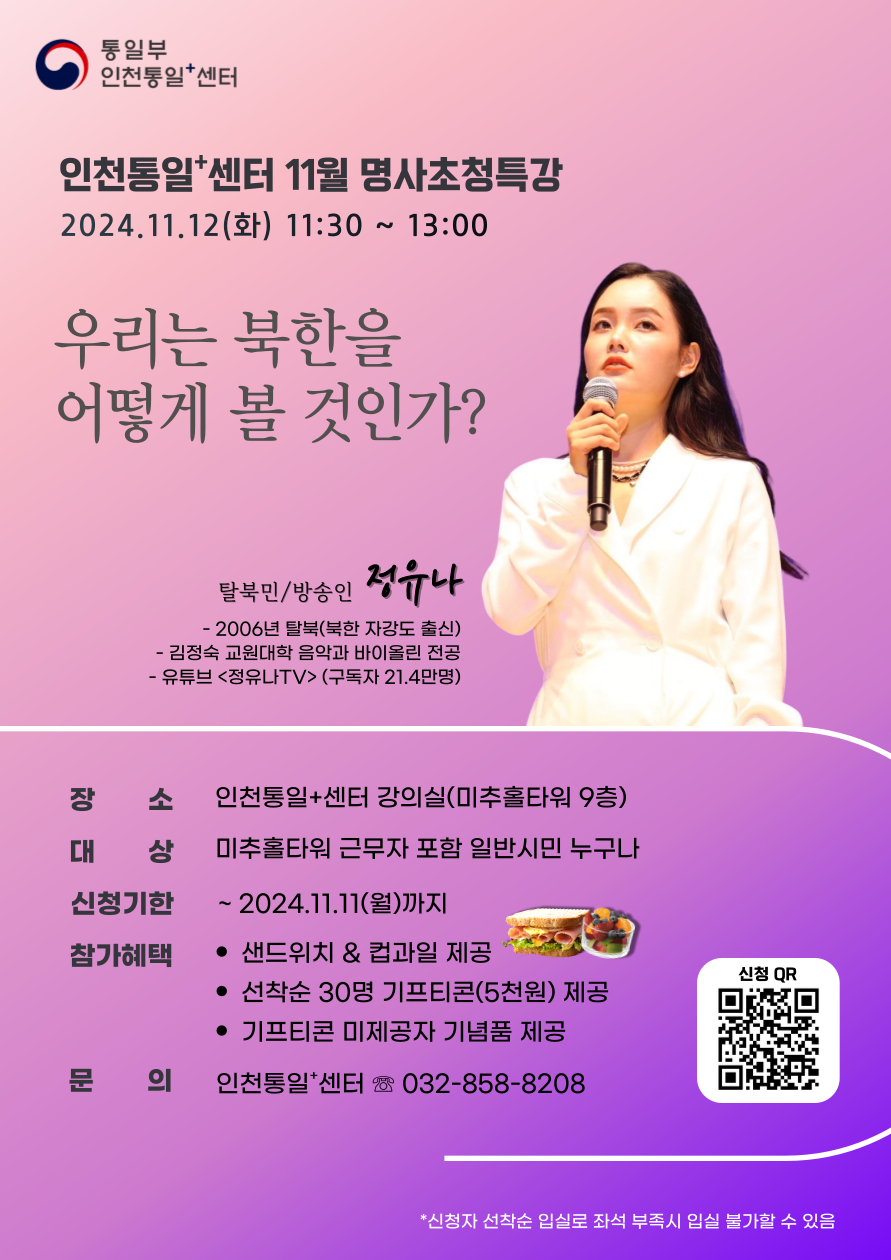 인천통일+센터 11월 명사 초청 특강 안내. 2024년 11월 12일(화) 오전 11시 30분부터 오후 1시까지 '우리는 북한을 어떻게 볼 것인가?'라는 주제로 탈북민 겸 방송인 전유나(2006년 탈북, 유튜브 채널 <전유나LTV> 운영, 구독자 21.4만 명)가 강연합니다. 장소: 인천통일+센터 강의실(미추홀타워 9층). 대상: 미추홀타워 근무자 포함 일반시민 누구나. 신청기한: 2024년 11월 11일(월)까지. 참가 혜택: 샌드위치 & 컵과일 제공, 선착순 30명에게 5천 원 상당의 기프티콘 제공, 미제공자에게는 기념품 지급. 문의: 인천통일+센터 (032-858-8208). 신청은 QR코드를 통해 가능하며, 선착순 입실로 좌석 부족 시 입실 불가할 수 있음.