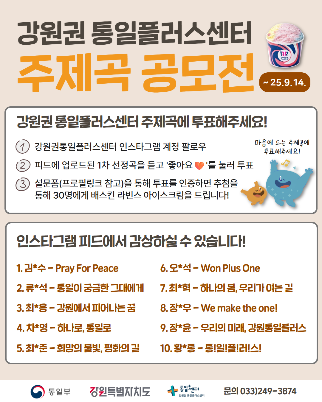 
    강원권 통일플러스센터
    주제곡 공모전
    투표 기간: ~25.9.14.
    강원권 통일플러스센터 주제곡에 투표해주세요!
    마음에 드는 주제곡에 투표해주세요!
    참여방법:
    1. 강원권통일플러스센터 인스타그램 계정 팔로우
    2. 피드에 업로드된 1차 선정곡을 듣고 '좋아요♥'를 눌러 투표
    3. 설문폼(프로필링크 참고)을 통해 투표를 인증하면 추첨을 통해 30명에게 배스킨 라빈스 아이스크림을 드립니다!
    인스타그램 피드에서 감상하실 수 있습니다!
    1차 선정곡 10곡:
    1. 김*수 - Pray For Peace
    2. 류*석 - 통일이 궁금한 그대에게
    3. 최*용 - 강원에서 피어나는 꿈
    4. 차*영 - 하나로, 통일로
    5. 최*준 - 희망의 불빛, 평화의 길
    6. 오*석 - Won Plus One
    7. 최*혁 - 하나의 봄, 우리가 여는 길
    8. 장*우 - We make the one!
    9. 장*윤 - 우리의 미래, 강원통일플러스
    10. 황*롱 - 통!일!플!러!스!
    통일부 강원특별자치도 통일+센터 강원권 통일플러스센터
    문의: 033)249-3874
    