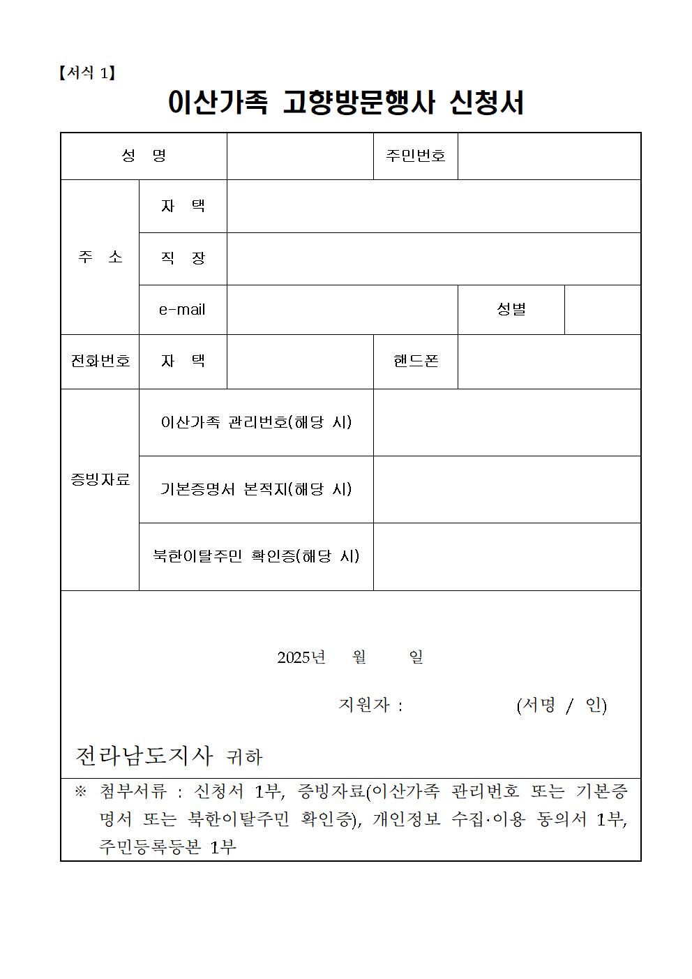 
  이산가족 고향방문행사 신청서 【서식 1】
  개인정보
  성명
  주민번호
  주소: 자택, 직장
  e-mail
  성별
  전화번호: 자택, 핸드폰
  이산가족 관리번호(해당 시)
  증빙자료
  기본증명서 본적지(해당 시)
  북한이탈주민 확인증(해당 시)
  2025년 월 일
  지원자: (서명 / 인)
  전라남도지사 귀하
  ※ 첨부서류: 신청서 1부, 증빙자료(이산가족 관리번호 또는 기본증명서 또는 북한이탈주민 확인증), 개인정보 수집·이용 동의서 1부, 주민등록등본 1부
  