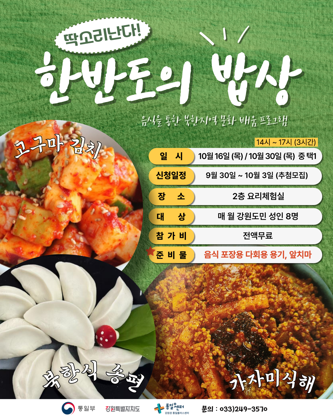 
        딱소리난다! 한반도의 밥상
        음식을 통한 북한지역 문화 배움 프로그램
        일시: 14시 ~ 17시 (3시간) 10월 16일 (목) / 10월 30일 (목) 중 택1
        신청일정: 9월 30일 ~ 10월 3일 (추첨모집)
        장소: 2층 요리체험실
        대상: 매월 강원도민 성인 8명
        참가비: 전액무료
        준비물: 음식 포장용 다회용 용기, 앞치마
        고구마 김치 북한식 송편 가자미식해
        통일부 강원특별자치도 통일+센터 강원권 통일플러스센터
        문의: 033)249-3570
        