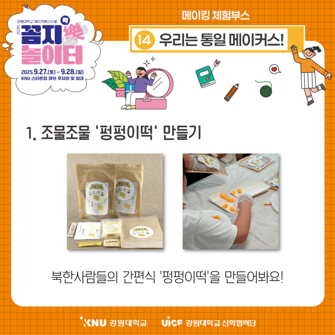 
        강원대학교 메이커페스티벌
        꼼지樂 놀이터
        일시: 2025.9.27.(토) ~ 9.28.(일)
        장소: KNU 스타트업 큐브 주차장 및 일대
        메이킹 체험부스
        14번 부스: 우리는 통일 메이커스!
        1. 조물조물 '펑펑이떡' 만들기
        북한사람들의 간편식 '펑펑이떡'을 만들어봐요!
        KNU 강원대학교 UiCF 강원대학교 산학협력단
        