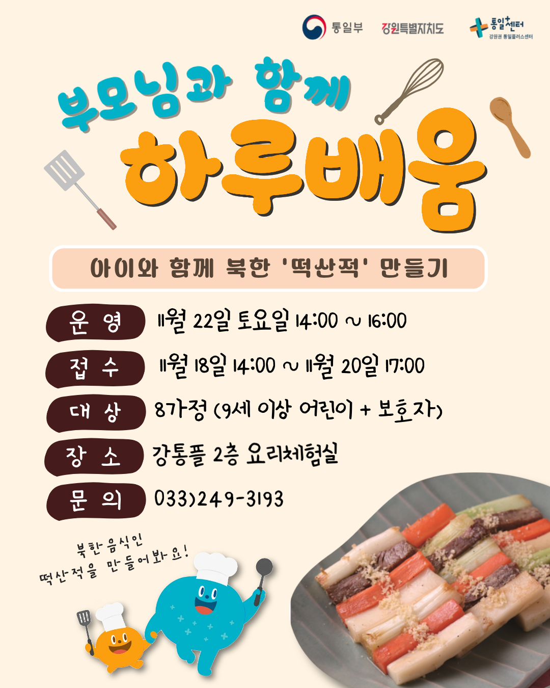 
  통일부 강원특별자치도 통일+센터 강원권 통일플러스센터
  부모님과 함께
  하루배움
  아이와 함께 북한 '떡산적' 만들기
  운영
  11월 22일 토요일 14:00 ~ 16:00
  접수
  11월 18일 14:00 ~ 11월 20일 17:00
  대상
  8가정 (9세 이상 어린이 + 보호자)
  장소
  강통플 2층 요리체험실
  문의
  033)249-3193
  북한음식인 떡산적을 만들어봐요!
  