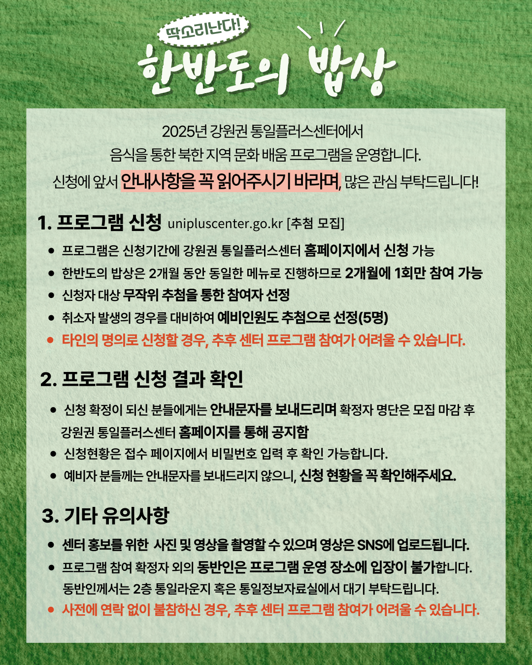 
  딱소리난다!
  한반도의 밥상
  2025년 강원권 통일플러스센터에서
  음식을 통한 북한 지역 문화 배움 프로그램을 운영합니다.
  신청에 앞서 안내사항을 꼭 읽어주시기 바라며, 많은 관심 부탁드립니다!
  1. 프로그램 신청
  unipluscenter.go.kr [추첨 모집]
  • 프로그램은 신청기간에 강원권 통일플러스센터 홈페이지에서 신청 가능
  • 한반도의 밥상은 2개월 동안 동일한 메뉴로 진행하므로 2개월에 1회만 참여 가능
  • 신청자 대상 무작위 추첨을 통한 참여자 선정
  • 취소자 발생의 경우를 대비하여 예비인원도 추첨으로 선정(5명)
  • 타인의 명의로 신청할 경우, 추후 센터 프로그램 참여가 어려울 수 있습니다.
  2. 프로그램 신청 결과 확인
  • 신청 확정이 되신 분들에게는 안내문자를 보내드리며 확정자 명단은 모집 마감 후
  강원권 통일플러스센터 홈페이지를 통해 공지함
  • 신청현황은 접수 페이지에서 비밀번호 입력 후 확인 가능합니다.
  • 예비자 분들께는 안내문자를 보내드리지 않으니, 신청 현황을 꼭 확인해주세요.
  3. 기타 유의사항
  • 센터 홍보를 위한 사진 및 영상을 촬영할 수 있으며 영상은 SNS에 업로드됩니다.
  • 프로그램 참여 확정자 외의 동반인은 프로그램 운영 장소에 입장이 불가합니다.
  동반인께서는 2층 통일라운지 혹은 통일정보자료실에서 대기 부탁드립니다.
  • 사전에 연락 없이 불참하신 경우, 추후 센터 프로그램 참여가 어려울 수 있습니다.
  