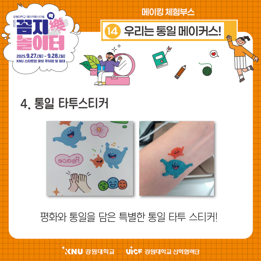 
        강원대학교 메이커페스티벌
        꼼지樂 놀이터
        일시: 2025.9.27.(토) ~ 9.28.(일)
        장소: KNU 스타트업 큐브 주차장 및 일대
        메이킹 체험부스
        14번 부스: 우리는 통일 메이커스!
        4. 통일 타투스티커
        평화와 통일을 담은 특별한 통일 타투 스티커!
        KNU 강원대학교 UiCF 강원대학교 산학협력단
        