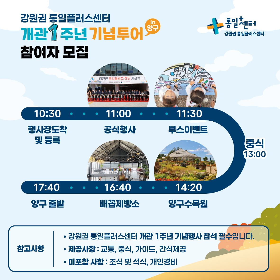 
        강원권 통일플러스센터 개관 1주년 기념투어 참여자 모집
        in 양구
        통일+센터 강원권 통일플러스센터
        일정
        10:30 행사장도착 및 등록
        11:00 공식행사
        11:30 부스이벤트
        13:00 중식
        14:20 양구수목원
        16:40 배꼽제빵소
        17:40 양구 출발
        참고사항
        강원권 통일플러스센터 개관 1주년 기념행사 참석 필수입니다.
        제공사항 교통, 중식, 가이드, 간식제공
        미포함 사항 조식 및 석식, 개인경비
        