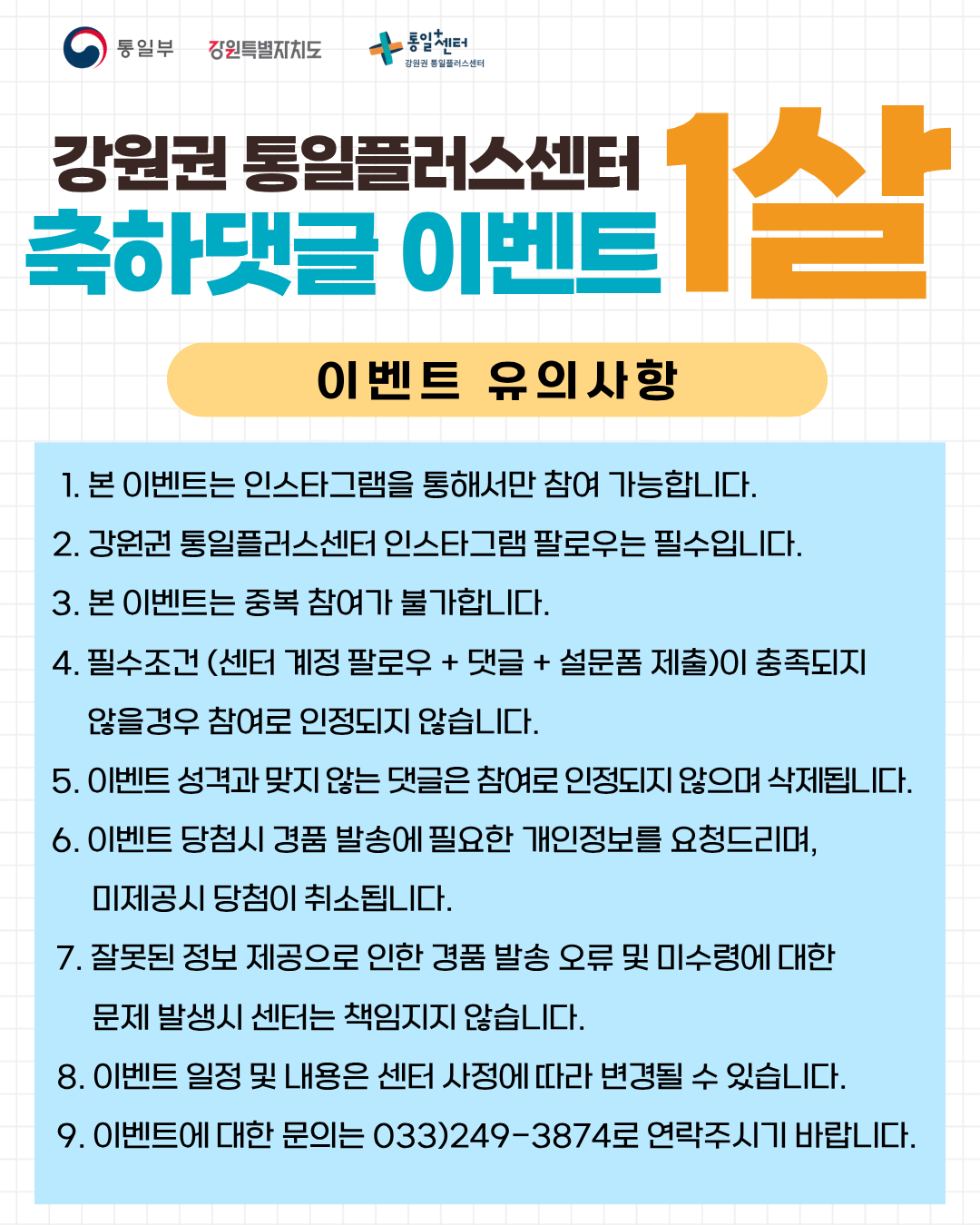 
  통일부 강원특별자치도 통일+센터 강원권 통일플러스센터
  강원권 통일플러스센터
  축하댓글 이벤트
  1살
  이벤트 유의사항
  1. 본 이벤트는 인스타그램을 통해서만 참여 가능합니다.
  2. 강원권 통일플러스센터 인스타그램 팔로우는 필수입니다.
  3. 본 이벤트는 중복 참여가 불가합니다.
  4. 필수조건 (센터 계정 팔로우 + 댓글 + 설문폼 제출)이 충족되지 않을경우 참여로 인정되지 않습니다.
  5. 이벤트 성격과 맞지 않는 댓글은 참여로 인정되지 않으며 삭제됩니다.
  6. 이벤트 당첨시 경품 발송에 필요한 개인정보를 요청드리며, 미제공시 당첨이 취소됩니다.
  7. 잘못된 정보 제공으로 인한 경품 발송 오류 및 미수령에 대한 문제 발생시 센터는 책임지지 않습니다.
  8. 이벤트 일정 및 내용은 센터 사정에 따라 변경될 수 있습니다.
  9. 이벤트에 대한 문의는 033)249-3874로 연락주시기 바랍니다.
  