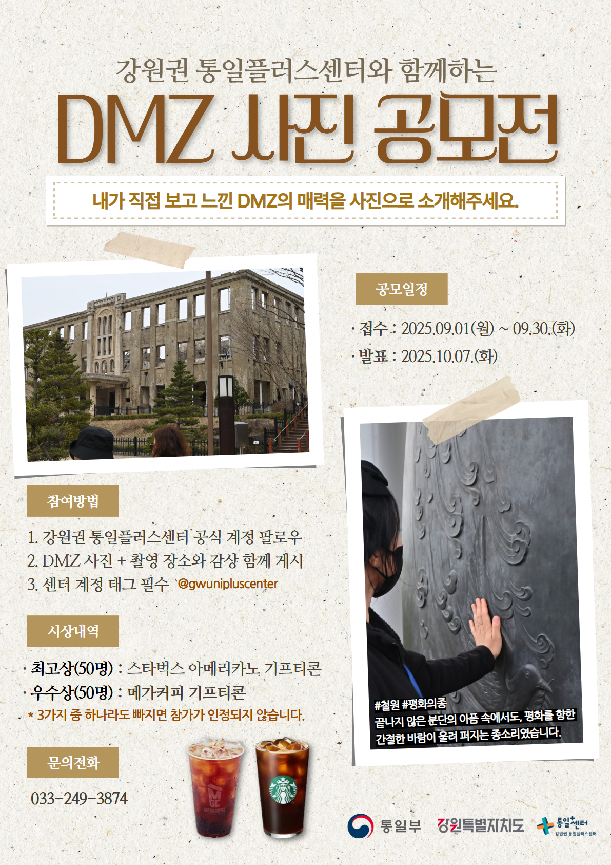 
    강원권 통일플러스센터와 함께하는
    DMZ 사진 공모전
    내가 직접 보고 느낀 DMZ의 매력을 사진으로 소개해주세요.
    공모일정:
    접수: 2025.09.01(월) ~ 09.30.(화)
    발표: 2025.10.07.(화)
    참여방법:
    1. 강원권 통일플러스센터 공식 계정 팔로우
    2. DMZ 사진 + 촬영 장소와 감상 함께 게시
    3. 센터 계정 태그 필수 '@gwunipluscenter'
    시상내역:
    최고상(50명): 스타벅스 아메리카노 기프티콘
    우수상(50명): 메가커피 기프티콘
    * 3가지 중 하나라도 빠지면 참가가 인정되지 않습니다.
    문의전화: 033-249-3874
    통일부 강원특별자치도 통일+센터 강원권 통일플러스센터
    