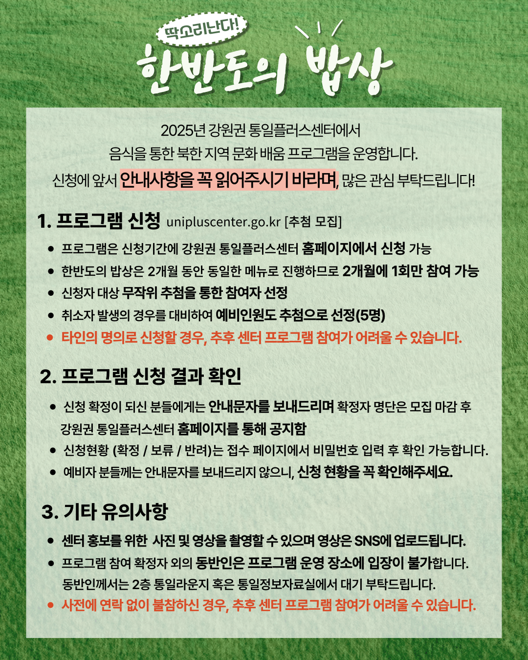 
    딱소리난다!
    한반도의 밥상
    2025년 강원권 통일플러스센터에서 음식을 통한 북한 지역 문화 배움 프로그램을 운영합니다.
    신청에 앞서 안내사항을 꼭 읽어주시기 바라며, 많은 관심 부탁드립니다!
    1. 프로그램 신청
    unipluscenter.go.kr
    추첨 모집
    프로그램은 신청기간에 강원권 통일플러스센터 홈페이지에서 신청 가능
    한반도의 밥상은 2개월 동안 동일한 메뉴로 진행하므로 2개월에 1회만 참여 가능
    신청자 대상 무작위 추첨을 통한 참여자 선정
    취소자 발생의 경우를 대비하여 예비인원도 추첨으로 선정(5명)
    타인의 명의로 신청할 경우, 추후 센터 프로그램 참여가 어려울 수 있습니다.
    2. 프로그램 신청 결과 확인
    신청 확정이 되신 분들에게는 안내문자를 보내드리며 확정자 명단은 모집 마감 후 강원권 통일플러스센터 홈페이지를 통해 공지함
    신청현황 (확정 / 보류 / 반려)는 접수 페이지에서 비밀번호 입력 후 확인 가능합니다.
    예비자 분들께는 안내문자를 보내드리지 않으니, 신청 현황을 꼭 확인해주세요.
    3. 기타 유의사항
    센터 홍보를 위한 사진 및 영상을 촬영할 수 있으며 영상은 SNS에 업로드됩니다.
    프로그램 참여 확정자 외의 동반인은 프로그램 운영 장소에 입장이 불가합니다.
    동반인께서는 2층 통일라운지 혹은 통일정보자료실에서 대기 부탁드립니다.
    사전에 연락 없이 불참하신 경우, 추후 센터 프로그램 참여가 어려울 수 있습니다.
    