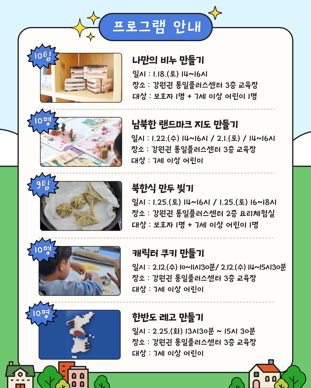 
    프로그램 안내
    프로그램 1: 나만의 비누 만들기
    모집인원: 10팀
    일시: 1.18.(토) 14~16시
    장소: 강원권 통일플러스센터 3층 교육장
    대상: 보호자 1명 + 7세 이상 어린이 1명
    프로그램 2: 남북한 랜드마크 지도 만들기
    모집인원: 10명
    일시: 1.22.(수) 14~16시 / 2.1.(토) 14~16시
    장소: 강원권 통일플러스센터 3층 교육장
    대상: 7세 이상 어린이
    프로그램 3: 북한식 만두 빚기
    모집인원: 9팀
    일시: 1.25.(토) 14~16시 / 1.25.(토) 16~18시
    장소: 강원권 통일플러스센터 2층 요리체험실
    대상: 보호자 1명 + 7세 이상 어린이 1명
    프로그램 4: 캐릭터 쿠키 만들기
    모집인원: 10명
    일시: 2.12.(수) 10~11시30분 / 2.12.(수) 14~15시30분
    장소: 강원권 통일플러스센터 3층 교육장
    대상: 7세 이상 어린이
    프로그램 5: 한반도 레고 만들기
    모집인원: 10명
    일시: 2.25.(화) 13시30분 ~ 15시 30분
    장소: 강원권 통일플러스센터 3층 교육장
    대상: 7세 이상 어린이
    