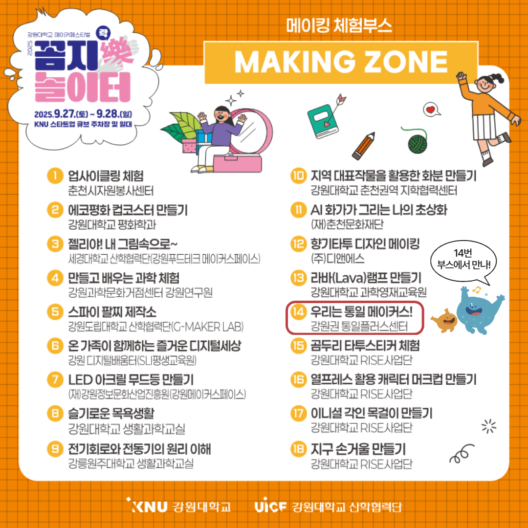 
        강원대학교 메이커페스티벌
        꼼지락樂 놀이터
        일시: 2025.9.27.(토) ~ 9.28.(일)
        장소: KNU 스타트업 큐브 주차장 및 일대
        메이킹 체험부스 MAKING ZONE
        1. 업사이클링 체험 (춘천시자원봉사센터)
        2. 에코평화 컵코스터 만들기 (강원대학교 평화학과)
        3. 젤리야! 내 그림속으로~ (세경대학교 산학협력단- 강원푸드테크 메이커스페이스)
        4. 만들고 배우는 과학 체험 (강원과학문화거점센터 강원연구원)
        5. 스파이 팔찌 제작소 (강원도립대학교 산학협력단 - G-MAKER LAB)
        6. 온 가족이 함께하는 즐거운 디지털세상 (강원 디지털배움터-SLI평생교육원)
        7. LED 아크릴 무드등 만들기 (강원정보문화산업진흥원-강원메이커스페이스)
        8. 슬기로운 목욕생활 (강원대학교 생활과학교실)
        9. 전기회로와 전동기의 원리 이해 (강릉원주대학교 생활과학교실)
        10. 지역 대표작물을 활용한 화분 만들기 (강원대학교 춘천권역 지학협력센터)
        11. AI 화가가 그리는 나의 초상화 ((재)춘천문화재단)
        12. 향기타투 디자인 메이킹 ((주)디앤에스)
        13. 라바램프 만들기 (강원대학교 과학영재교육원)
        14. 우리는 통일 메이커스! (강원권 통일플러스센터) 14번 부스에서 만나!
        15. 곰두리 타투스티커 체험 (강원대학교 RISE사업단)
        16. 열프레스 활용 캐릭터 머그컵 만들기 (강원대학교 RISE사업단)
        17. 이니셜 각인 목걸이 만들기 (강원대학교 RISE사업단)
        18. 지구 손거울 만들기 (강원대학교 RISE사업단)
        KNU 강원대학교 UiCF 강원대학교 산학협력단
        