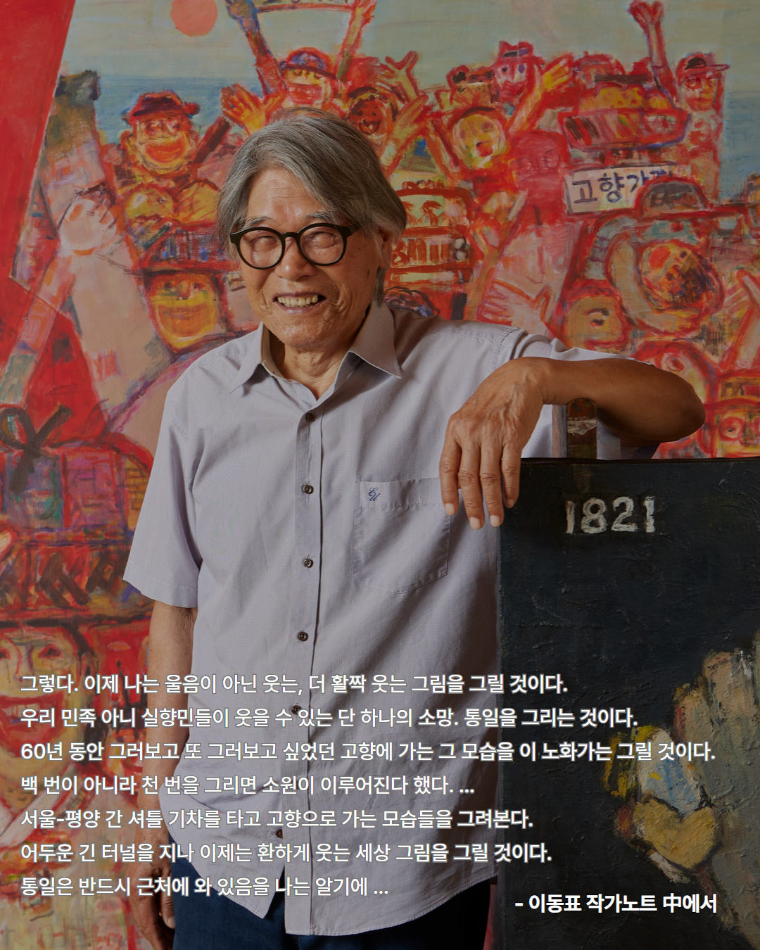 그렇다. 이제 나는 울음이 아닌 웃는,더 활짝 웃는 그림을 그릴 것이다.
        우리 민족 아니 실향민들이 웃을 수 있는 단 하나의 소망. 통일을 그리는 것이다.
        60년 동안 그러보고 또 그러보고 싶었던 고향에 가는 그 모습을 이 노화가는 그릴 것이다.
        백 번이 아니라 천 번을 그리면 소원이 이루어진다 했다. ...
        서울-평양 간 셔틀 기차를 타고 고향으로 가는 모습들을 그려본다.
        어두운 긴 터널을 지나 이제는 환하게 웃는 세상 그림을 그릴 것이다.
        통일은 반드시 근처에 와 있음을 나는 알기에...
        - 이동표 작가노트 中에서