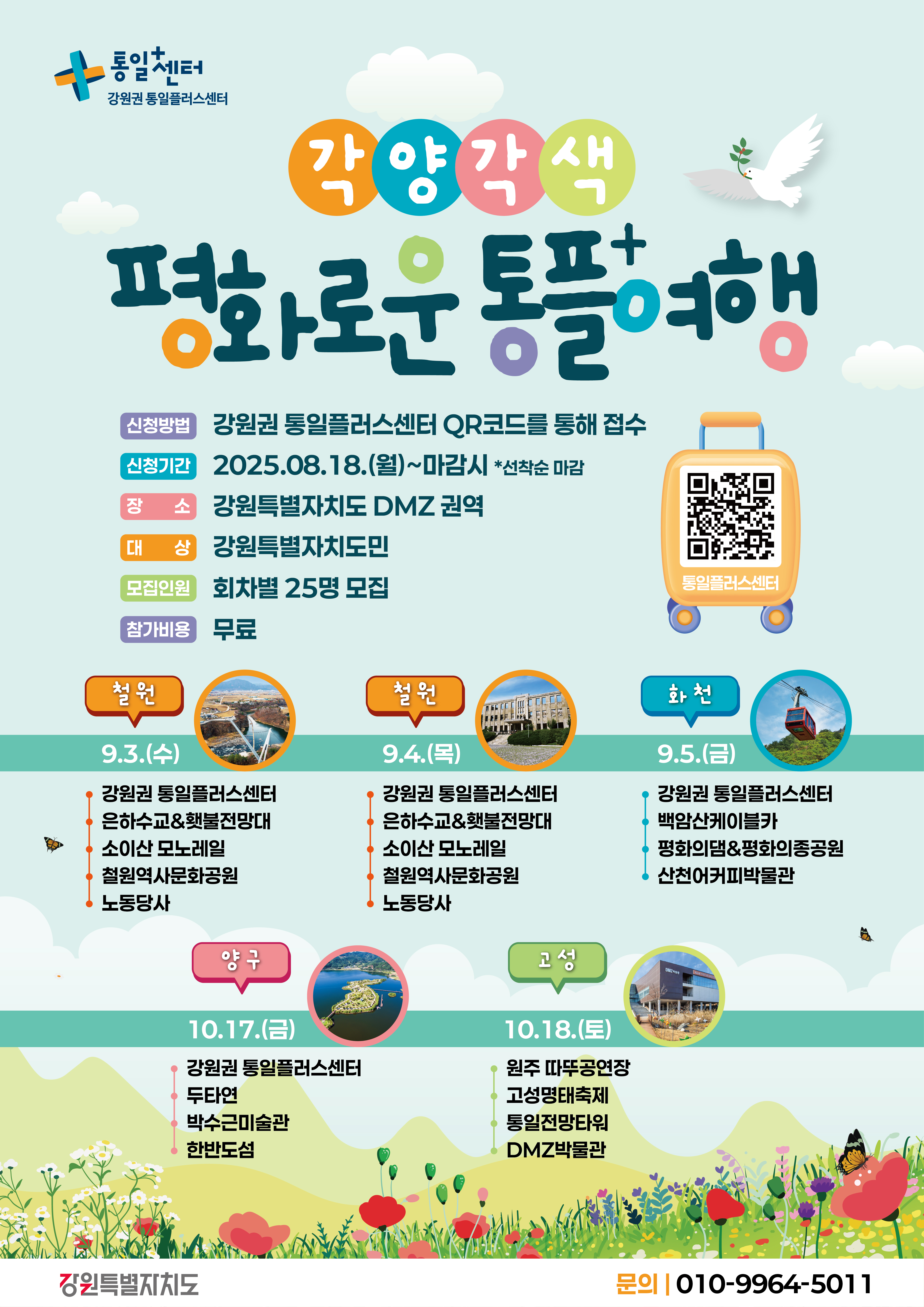 
    통일+센터 강원권 통일플러스센터
    각양각색
    평화로운 통플+여행
    신청방법: 강원권 통일플러스센터 QR코드를 통해 접수
    QR코드 링크: https://m.site.naver.com/1O7Jg
    신청기간: 2025.08.18.(월)~마감시 *선착순 마감
    장소: 강원특별자치도 DMZ 권역
    대상: 강원특별자치도민
    모집인원: 회차별 25명 모집
    참가비용: 무료
    통일플러스센터
    철원 9.3.(수)
    강원권 통일플러스센터
    은하수교&횃불전망대
    소이산 모노레일
    철원역사문화공원
    노동당사
    철원 9.4.(목)
    강원권 통일플러스센터
    은하수교&횃불전망대
    소이산 모노레일
    철원역사문화공원
    노동당사
    화천 9.5.(금)
    강원권 통일플러스센터
    백암산케이블카
    평화의댐&평화의종공원
    산천어커피박물관
    양구 10.17.(금)
    강원권 통일플러스센터
    두타연
    박수근미술관
    한반도섬
    고성 10.18.(토)
    원주 따뚜공연장
    고성명태축제
    통일전망타워
    DMZ박물관
    강원특별자치도
    문의: 010-9964-5011
    