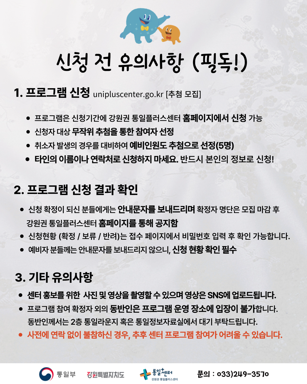 
          신청 전 유의사항 (필독!)
          1. 프로그램 신청
          unipluscenter.go.kr [추첨 모집]
          • 프로그램은 신청기간에 강원권 통일플러스센터 홈페이지에서 신청 가능
          • 신청자 대상 무작위 추첨을 통한 참여자 선정
          • 취소자 발생의 경우를 대비하여 예비인원도 추첨으로 선정(5명)
          • 타인의 이름이나 연락처로 신청하지 마세요. 반드시 본인의 정보로 신청!
          2. 프로그램 신청 결과 확인
          • 신청 확정이 되신 분들에게는 안내문자를 보내드리며 확정자 명단은 모집 마감 후 강원권 통일플러스센터 홈페이지를 통해 공지함
          • 신청현황 (확정 / 보류 / 반려)는 접수 페이지에서 비밀번호 입력 후 확인 가능합니다.
          • 예비자 분들께는 안내문자를 보내드리지 않으니, 신청 현황 확인 필수
          3. 기타 유의사항
          • 센터 홍보를 위한 사진 및 영상을 촬영할 수 있으며 영상은 SNS에 업로드됩니다.
          • 프로그램 참여 확정자 외의 동반인은 프로그램 운영 장소에 입장이 불가합니다. 동반인께서는 2층 통일라운지 혹은 통일정보자료실에서 대기 부탁드립니다.
          • 사전에 연락 없이 불참하신 경우, 추후 센터 프로그램 참여가 어려울 수 있습니다.
          통일부 강원특별자치도 통일+센터 강원권 통일플러스센터
          문의: 033)249-3570
          