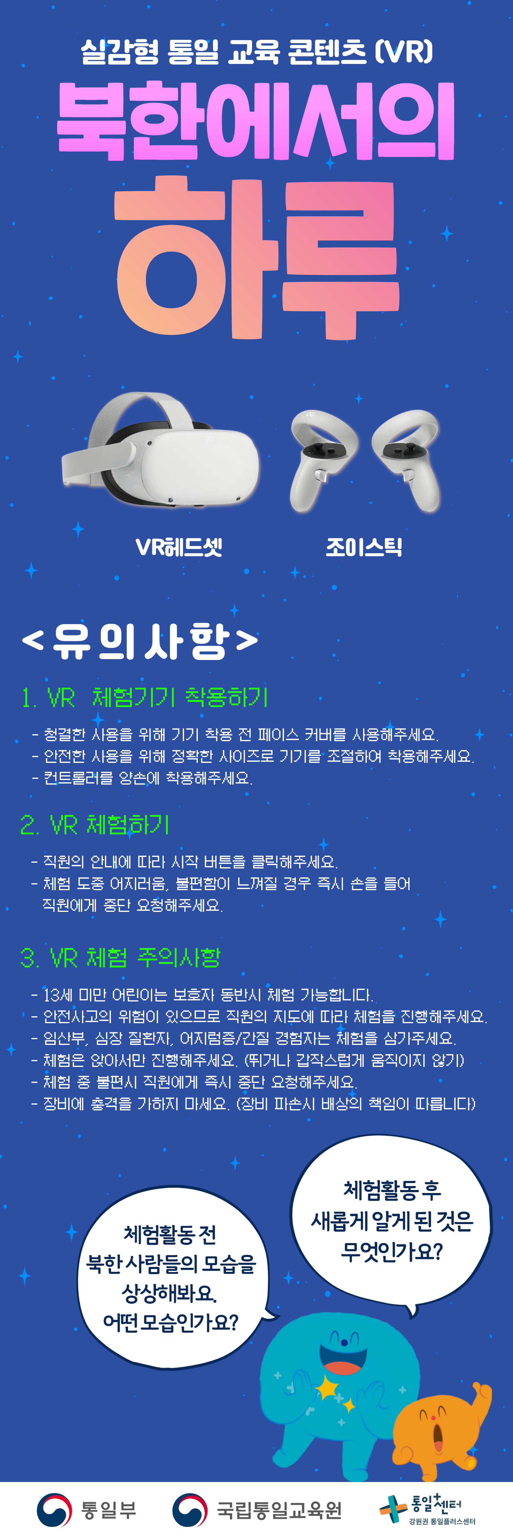 
  실감형 통일 교육 콘텐츠 (VR)
  북한에서의 하루
  VR헤드셋
  조이스틱
  유의사항
  1. VR 체험기기 착용하기
  청결한 사용을 위해 기기 착용 전 페이스 커버를 사용해주세요.
  안전한 사용을 위해 정확한 사이즈로 기기를 조절하여 착용해주세요.
  컨트롤러를 양손에 착용해주세요.
  2. VR 체험하기
  직원의 안내에 따라 시작 버튼을 클릭해주세요.
  체험 도중 어지러움, 불편함이 느껴질 경우 즉시 손을 들어 직원에게 중단 요청해주세요.
  3. VR 체험 주의사항
  13세 미만 어린이는 보호자 동반시 체험 가능합니다.
  안전사고의 위험이 있으므로 직원의 지도에 따라 체험을 진행해주세요.
  임산부, 심장 질환자, 어지럼증/간질 경험자는 체험을 삼가주세요.
  체험은 앉아서만 진행해주세요. (뛰거나 갑작스럽게 움직이지 않기)
  체험 중 불편시 직원에게 즉시 중단 요청해주세요.
  장비에 충격을 가하지 마세요. (장비 파손시 배상의 책임이 따릅니다)
  체험활동 전
  북한 사람들의 모습을 상상해봐요.
  어떤 모습인가요?
  체험활동 후
  새롭게 알게 된 것은 무엇인가요?
  통일부 국립통일교육원 통일+센터 강원권 통일플러스센터
  