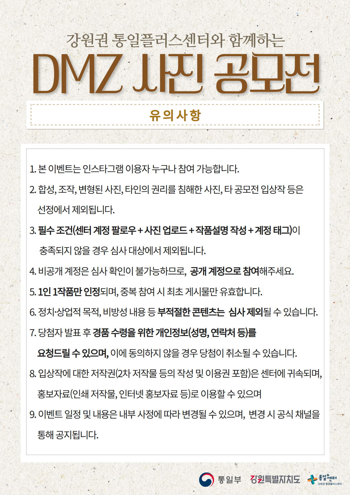 
      강원권 통일플러스센터와 함께하는
      DMZ 사진 공모전
      유의사항
      1. 본 이벤트는 인스타그램 이용자 누구나 참여 가능합니다.
      2. 합성, 조작, 변형된 사진, 타인의 권리를 침해한 사진, 타 공모전 입상작 등은 선정에서 제외됩니다.
      3. 필수 조건(센터 계정 팔로우+ 사진 업로드+작품설명 작성 + 계정 태그)이 충족되지 않을 경우 심사 대상에서 제외됩니다.
      4. 비공개 계정은 심사 확인이 불가능하므로, 공개 계정으로 참여해주세요.
      5. 1인 1작품만 인정되며, 중복 참여 시 최초 게시물만 유효합니다.
      6. 정치·상업적 목적, 비방성 내용 등 부적절한 콘텐츠는 심사 제외될 수 있습니다.
      7. 당첨자 발표 후 경품 수령을 위한 개인정보(성명, 연락처 등)를 요청드릴 수 있으며, 이에 동의하지 않을 경우 당첨이 취소될 수 있습니다.
      8. 입상작에 대한 저작권(2차 저작물 등의 작성 및 이용권 포함)은 센터에 귀속되며, 홍보자료(인쇄 저작물, 인터넷 홍보자료 등)로 이용할 수 있습니다.
      9. 이벤트 일정 및 내용은 내부 사정에 따라 변경될 수 있으며, 변경 시 공식 채널을 통해 공지됩니다.
      통일부 강원특별자치도 통일+센터 강원권 통일플러스센터
      