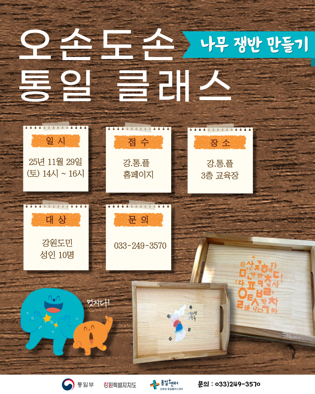 
  오손도손 나무 쟁반 만들기
  통일 클래스
  일시
  25년 11월 29일 (토) 14시 ~ 16시
  접수
  강.통.플 홈페이지
  장소
  강.통.플 3층 교육장
  대상
  강원도민 성인 10명
  문의
  033-249-3570
  통일부 강원특별자치도 통일센터 강원권 통일플러스센터
  문의 : 033)249-3570
  