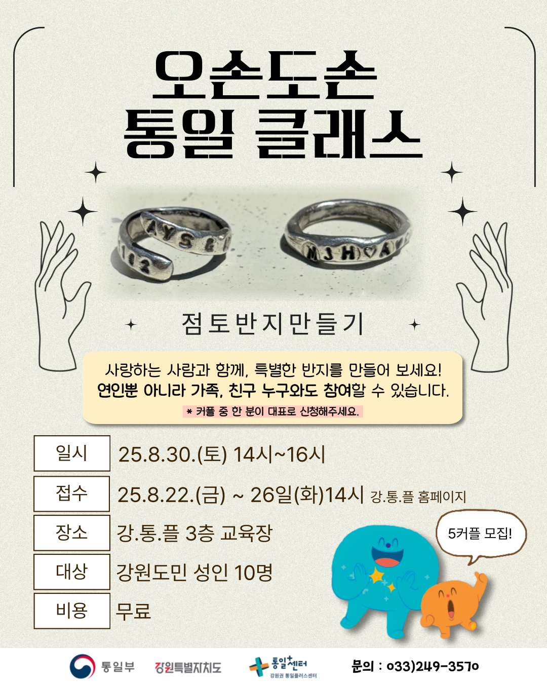 
    오손도손 통일 클래스
    점토반지만들기
    사랑하는 사람과 함께, 특별한 반지를 만들어 보세요!
    연인뿐 아니라 가족, 친구 누구와도 참여할 수 있습니다.
    * 커플 중 한 분이 대표로 신청해주세요.
    5커플 모집!
    일시: 25.8.30.(토) 14시~16시
    접수: 25.8.22.(금) ~ 26일(화)14시 강․통.플 홈페이지
    장소: 강․통.플 3층 교육장
    대상: 강원도민 성인 10명
    비용: 무료
    통일부 강원특별자치도 통일센터 강원권 통일플러스센터
    문의: 033)249-3570
    