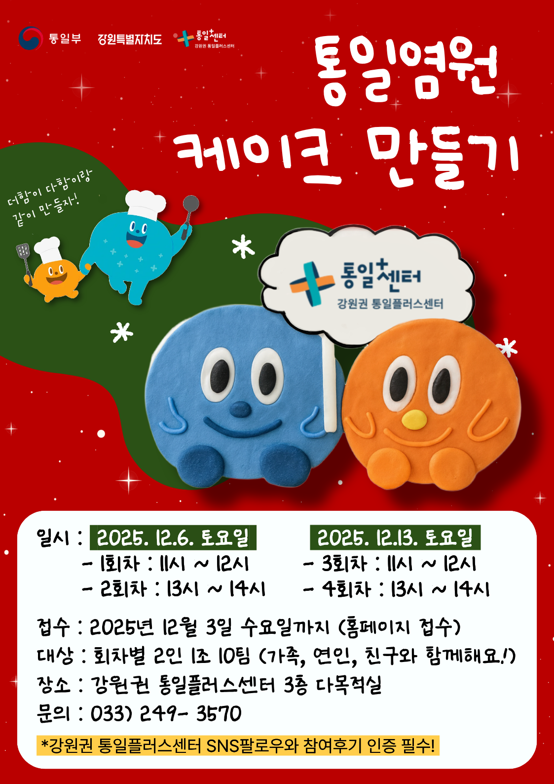 
  통일부 강원특별자치도 통일+센터 강원권 통일플러스센터
  통일염원 케이크 만들기
  더함이 다함이랑 같이 만들자!
  통일+센터 강원권 통일플러스센터
  일시
  2025. 12.6. 토요일
  - 1회차 : 11시 ~ 12시
  - 2회차 : 13시 ~ 14시
  2025. 12.13. 토요일
  - 3회차 : 11시 ~ 12시
  - 4회차 : 13시 ~ 14시
  접수
  2025년 12월 3일 수요일까지 (홈페이지 접수)
  대상
  회차별 2인 1조 10팀 (가족, 연인, 친구와 함께해요!)
  장소
  강원권 통일플러스센터 3층 다목적실
  문의
  033) 249-3570
  *강원권 통일플러스센터 SNS팔로우와 참여후기 인증 필수!
  