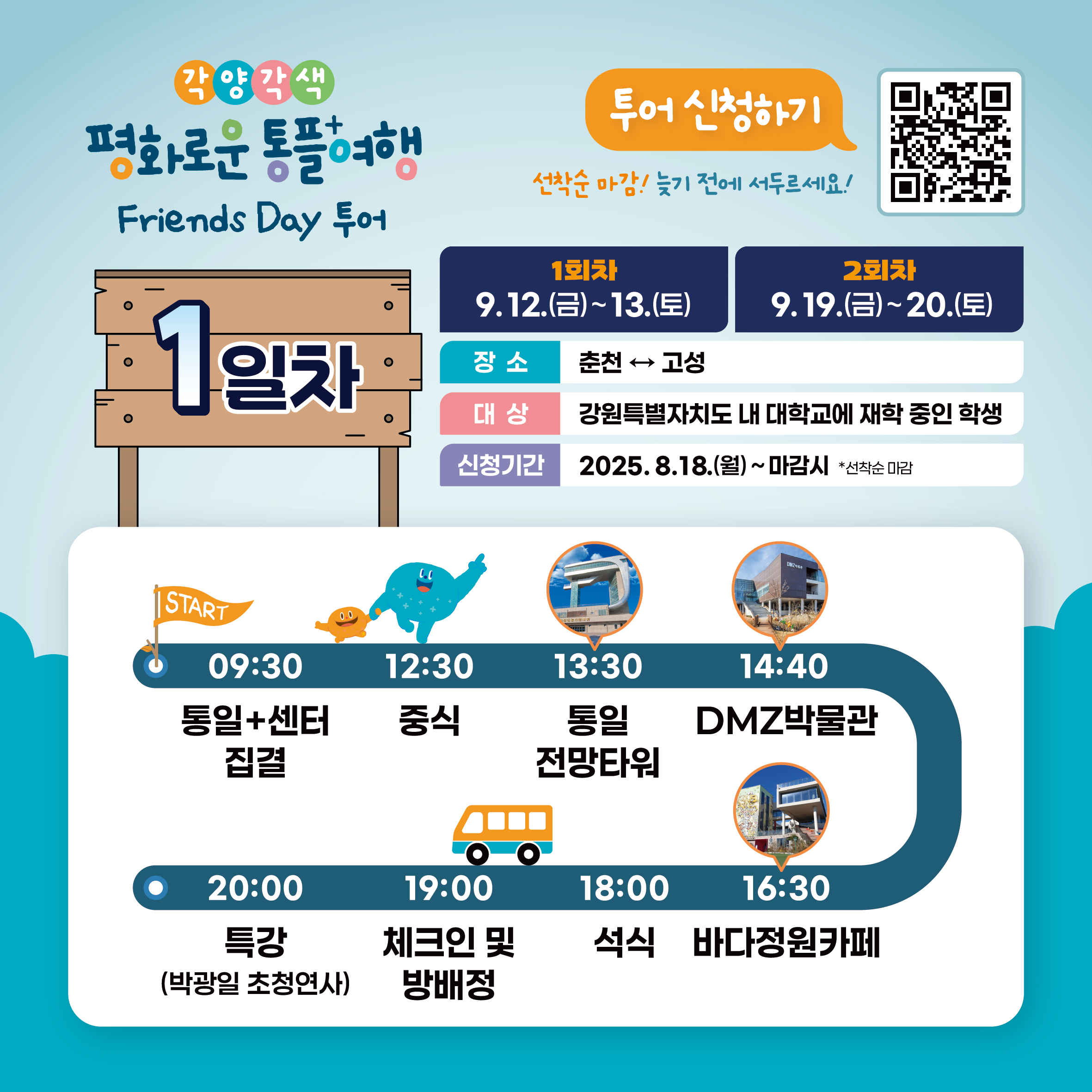 
    각양각색 평화로운 통플여행
    Friends Day 투어
    투어 신청하기
    QR코드 링크 : https://m.site.naver.com/1O7Jg
    선착순 마감! 늦기 전에 서두르세요!
    1일차
    1회차: 9.12.(금)~13.(토)
    2회차: 9.19.(금)~20.(토)
    장소: 춘천 ↔ 고성
    대상: 강원특별자치도 내 대학교에 재학 중인 학생
    신청기간: 2025.8.18.(월) ~ 마감시 *선착순 마감
    START
    09:30 통일+센터 집결
    12:30 중식
    13:30 통일 전망타워
    14:40 DMZ박물관
    16:30 바다정원카페
    18:00 석식
    19:00 체크인 및 방배정
    20:00 특강 (박광일 초청연사)
    