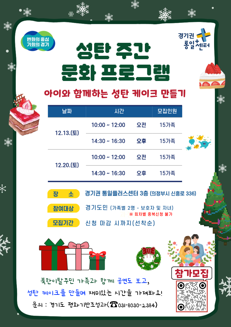 변화의 중심 기회의 경기, 경기권 통일센터, 성탄 주간 문화 프로그램 아이와 함께하는 성탄 케이크 만들기, 날짜 12.13(토) 시간 오전 10:00 ~ 12:00 모집인원 15가족, 날짜 12.13(토) 시간 오후 14:30 ~ 16:30 모집인원 15가족, 날짜 12.20(토) 시간 오전 10:00 ~ 12:00 모집인원 15가족, 날짜 12.20(토) 시간 오후 14:30 ~ 16:30 모집인원 15가족, 장소, 경기권 통일플러스센터 3층 (의정부시 신흥로 336), 참여대상 경기도민 (가족별 2명 - 보호자 및 자녀) ※ 일자별 중복신청 불가, 모집기간 신청 마감 시까지 (선착순), 북한이탈주민 가족과 함께 공연도 보고, 성탄 케이크를 만들며 재미있는 시간을 가져봐요!, 문의 경기도 평화기반조성과 031-8030-2384 참가모집 qr링크 https://m.site.naver.com/1WDXi