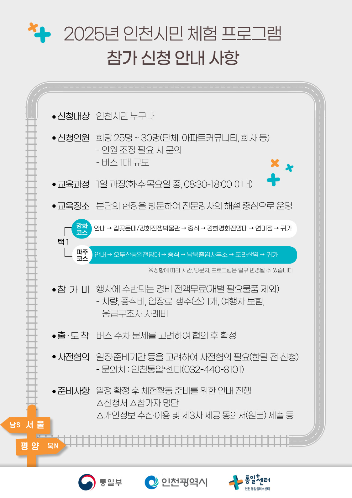 
  2025년 인천시민 체험 프로그램 참가 신청 안내 사항
  신청대상
  인천시민 누구나
  신청인원
  회당 25명 ~ 30명(단체, 아파트커뮤니티, 회사 등)
  인원 조정 필요 시 문의
  - 버스 1대 규모
  교육과정
  1일 과정(화·수·목요일 중, 08:30-18:00 이내)
  교육장소
  분단의 현장을 방문하여 전문강사의 해설 중심으로 운영
  강화 코스
  안내 → 갑곶돈대/강화전쟁박물관 → 중식 → 강화평화전망대 → 연미정 → 귀가
  파주 코스
  안내 → 오두산통일전망대 → 중식 → 남북출입사무소 → 도라산역 → 귀가
  ※상황에 따라 시간, 방문지, 프로그램은 일부 변경될 수 있습니다
  참가비
  행사에 수반되는 경비 전액무료(개별 필요물품 제외)
  - 차량, 중식비, 입장료, 생수(소) 1개, 여행자 보험, 응급구조사 사례비
  출·도착
  버스 주차 문제를 고려하여 협의 후 확정
  사전협의
  일정·준비기간 등을 고려하여 사전협의 필요(한달 전 신청)
  문의처 : 인천통일+센터(032-440-8101)
  준비사항
  일정 확정 후 체험활동 준비를 위한 안내 진행
  △신청서 △참가자 명단 △개인정보 수집·이용 및 제3차 제공 동의서(원본) 제출 등
  남S 서울 → 평양 북N
  통일부 인천광역시 통일+센터 통일센터 인천 통일플러스센터
  