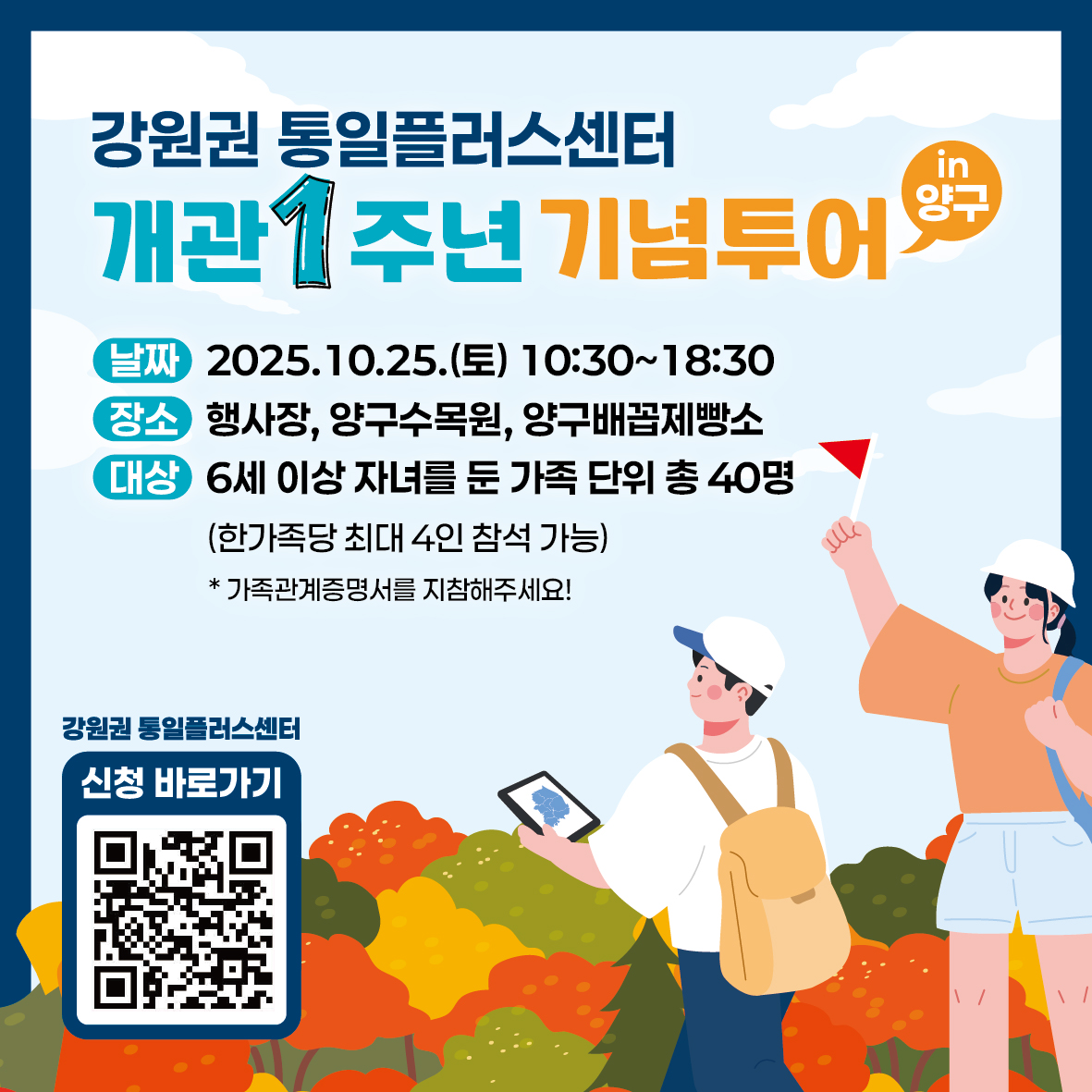 
          강원권 통일플러스센터
          개관 1주년 기념투어
          in 양구
          날짜 2025.10.25.(토) 10:30~18:30
          장소 행사장, 양구수목원, 양구배꼽제빵소
          대상 6세 이상 자녀를 둔 가족 단위 총 40명
          (한가족당 최대 4인 참석 가능)
          * 가족관계증명서를 지참해주세요!
          강원권 통일플러스센터
          신청 바로가기
          QR코드 링크: https://m.site.naver.com/1O7Jg
          