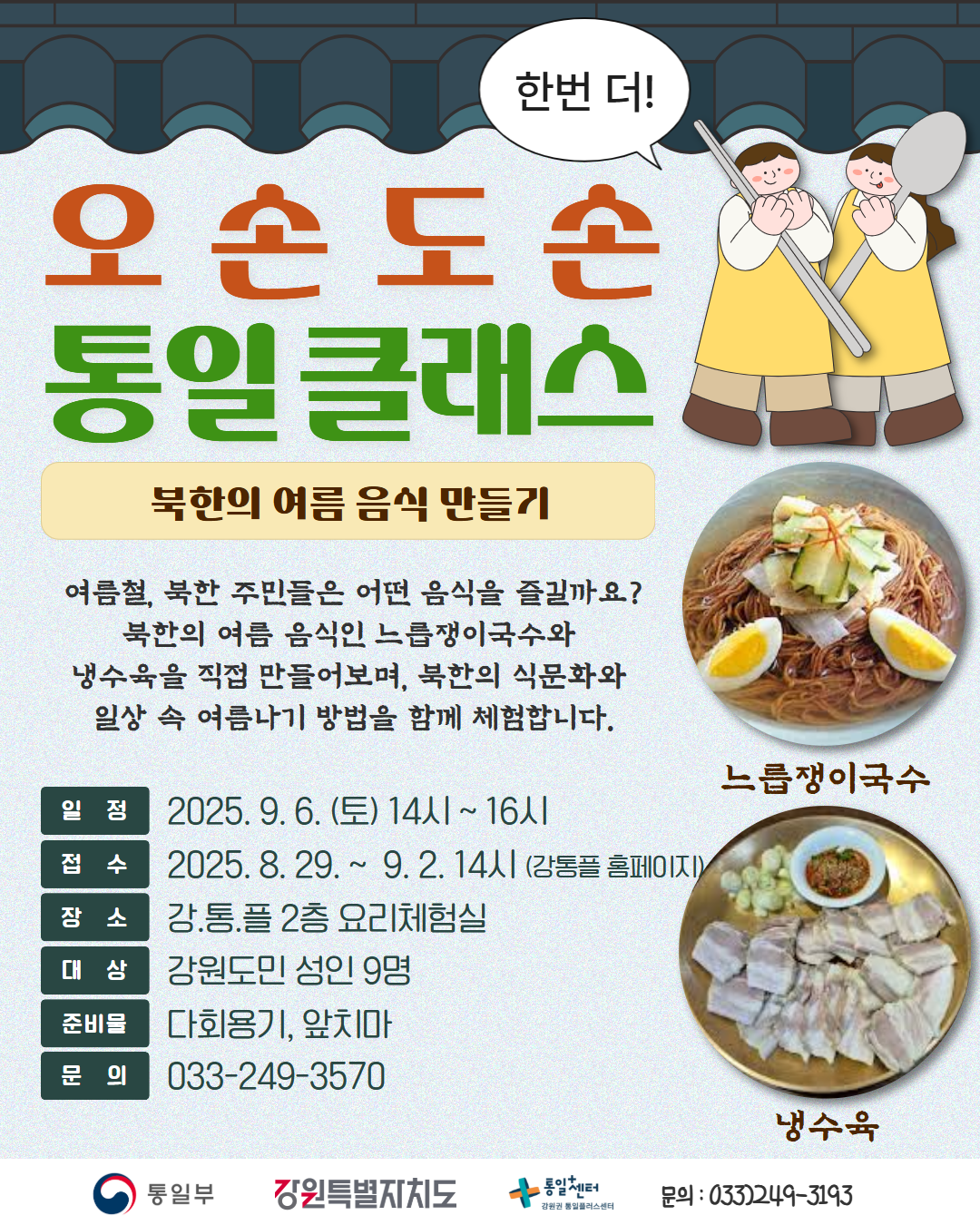 
    한번더! 오손도손 통일 클래스
    북한의 여름 음식 만들기 
    여름철, 북한 주민들은 어떤 음식을 즐길까요? 
    북한의 여름 음식인 느릅쟁이국수와 
    냉수육을 직접 만들어보며, 북한의 식문화와 
    일상 속 여름나기 방법을 함께 체험합니다. 
    느릅쟁이국수, 냉수육
    일정: 2025년 9월 6일 토요일 14시 ~ 16시
    접수: 2025년 8월 29일 ~ 9월 2일 14시 (강통플 홈페이지)
    장소: 강통플 2층 요리체험실
    대상: 강원도민 성인 9명 
    준비물: 다회용기, 앞치마
    문의: 033-249-3570 
    통일부 강원특별자치도 통일+센터 강원권 통일플러스센터 
    문의: 033)-249-3193
    