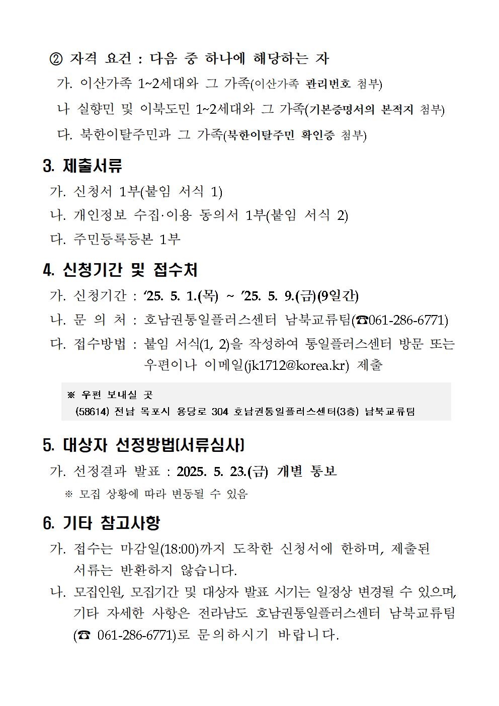 
  2. 자격 요건: 다음 중 하나에 해당하는 자
  가. 이산가족 1~2세대와 그 가족 (이산가족 관리번호 첨부)
  나. 실향민 및 이북도민 1~2세대와 그 가족 (기본증명서의 본적지 첨부)
  다. 북한이탈주민과 그 가족 (북한이탈주민 확인증 첨부)
  3. 제출서류
  가. 신청서 1부 (붙임 서식 1)
  나. 개인정보 수집·이용 동의서 1부 (붙임 서식 2)
  다. 주민등록등본 1부
  4. 신청기간 및 접수처
  가. 신청기간: '25. 5. 1.(목) ~ '25. 5. 9.(금) (9일간)
  나. 문의처: 호남권통일플러스센터 남북교류팀 (☎061-286-6771)
  다. 접수방법: 붙임 서식(1, 2)을 작성하여 통일플러스센터 방문 또는 우편이나 이메일(jk1712@korea.kr) 제출
  ※ 우편 보내실 곳: (58614) 전남 목포시 용당로 304 호남권통일플러스센터(3층) 남북교류팀
  5. 대상자 선정방법 [서류심사]
  가. 선정결과 발표: 2025. 5. 23.(금) 개별 통보
  ※ 모집 상황에 따라 변동될 수 있음
  6. 기타 참고사항
  가. 접수는 마감일(18:00)까지 도착한 신청서에 한하며, 제출된 서류는 반환하지 않습니다.
  나. 모집인원, 모집기간 및 대상자 발표 시기는 일정상 변경될 수 있으며, 기타 자세한 사항은 전라남도 호남권통일플러스센터 남북교류팀 (☎ 061-286-6771)로 문의하시기 바랍니다.
  