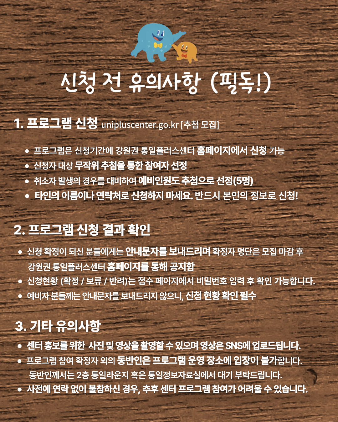 
  신청 전 유의사항 (필독!)
  1. 프로그램 신청
  unipluscenter.go.kr [추첨 모집]
  • 프로그램은 신청기간에 강원권 통일플러스센터 홈페이지에서 신청 가능
  • 신청자 대상 무작위 추첨을 통한 참여자 선정
  • 취소자 발생의 경우를 대비하여 예비인원도 추첨으로 선정(5명)
  • 타인의 이름이나 연락처로 신청하지 마세요. 반드시 본인의 정보로 신청!
  2. 프로그램 신청 결과 확인
  • 신청 확정이 되신 분들에게는 안내문자를 보내드리며 확정자 명단은 모집 마감 후
  강원권 통일플러스센터 홈페이지를 통해 공지함
  • 신청현황 (확정 / 보류 / 반려)는 접수 페이지에서 비밀번호 입력 후 확인 가능합니다.
  • 예비자 분들께는 안내문자를 보내드리지 않으니, 신청 현황 확인 필수
  3. 기타 유의사항
  • 센터 홍보를 위한 사진 및 영상을 촬영할 수 있으며 영상은 SNS에 업로드됩니다.
  • 프로그램 참여 확정자 외의 동반인은 프로그램 운영 장소에 입장이 불가합니다.
  동반인께서는 2층 통일라운지 혹은 통일정보자료실에서 대기 부탁드립니다.
  • 사전에 연락 없이 불참하신 경우, 추후 센터 프로그램 참여가 어려울 수 있습니다.
  