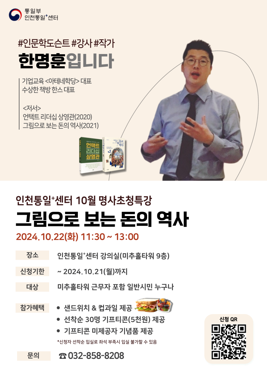 인천통일+센터 10월 명사초청특강 그림으로 보는 돈의 역사 안내. 강사: 한명훈, 기업교육 아테네학당 대표, 저서 언택트 리더십 상영관(2020), 그림으로 보는 돈의 역사(2021). 일시: 2024년 10월 22일(화) 11:30 ~ 13:00, 장소: 인천통일+센터 강의실(미추홀타워 9층). 신청기한: 2024년 10월 21일(월)까지. 대상: 미추홀타워 근무자 포함 일반시민 누구나. 참가혜택: 샌드위치와 컵과일 제공, 선착순 30명 기프티콘(5천 원) 제공, 기프티콘 미제공자 기념품 제공. 문의: 인천통일+센터 032-858-8208.