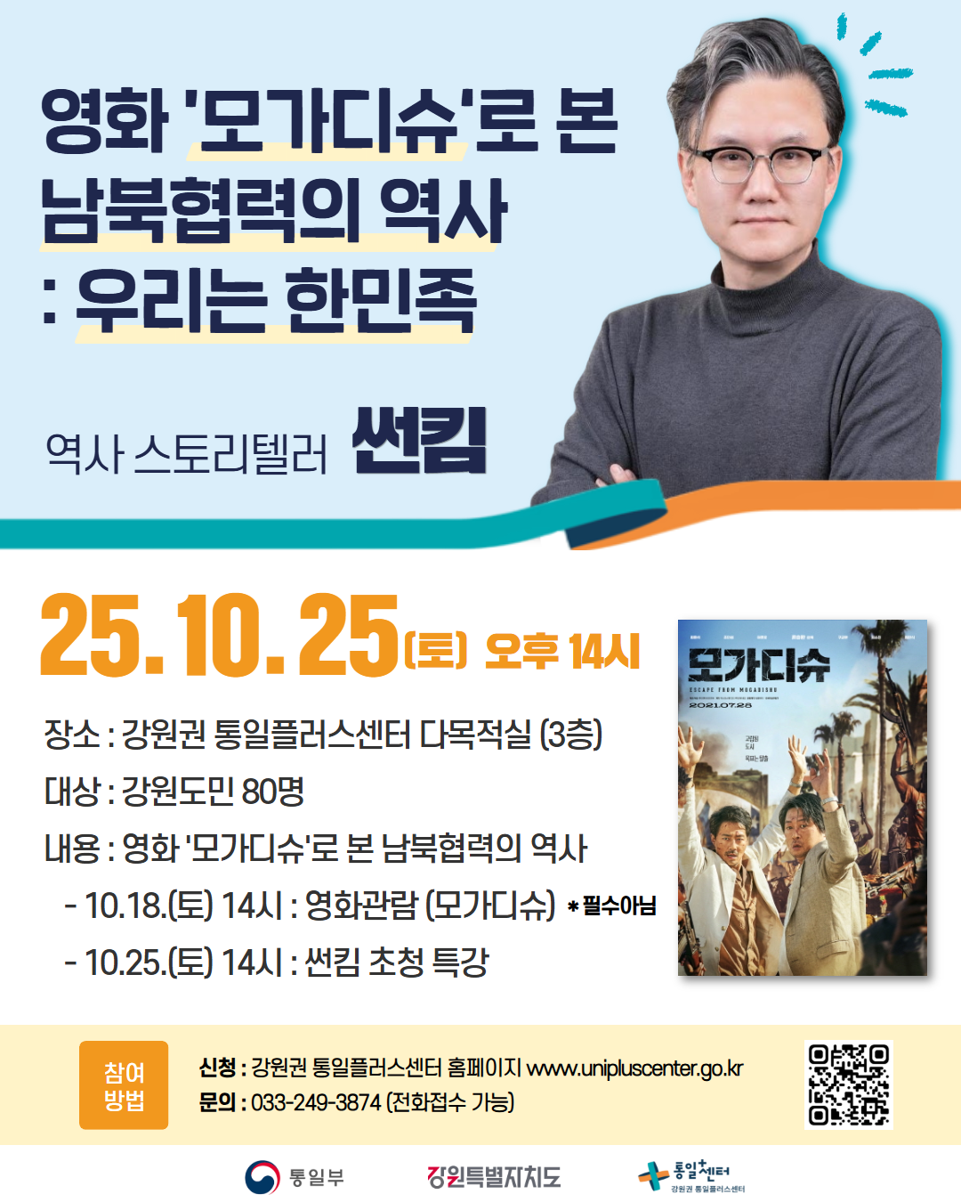 
    영화 모가디슈로 본 남북협력의 역사 우리는 한민족
    역사 스토리텔러 썬킴
    25.10.25(토) 오후 14시
    장소 강원권 통일플러스센터 다목적실 (3층)
    대상 강원도민 80명
    내용 영화 모가디슈로 본 남북협력의 역사
    - 10.18.(토) 14시 영화관람 (모가디슈) *필수아님
    - 10.25.(토) 14시 썬킴 초청 특강
    참여 방법 강원권 통일플러스센터 홈페이지 www.unipluscenter.go.kr
    문의 033-249-3874 (전화접수 가능)
    QR코드 링크: https://m.site.naver.com/1wg1p
    통일부 강원특별자치도 통일+센터 강원권 통일플러스센터
    