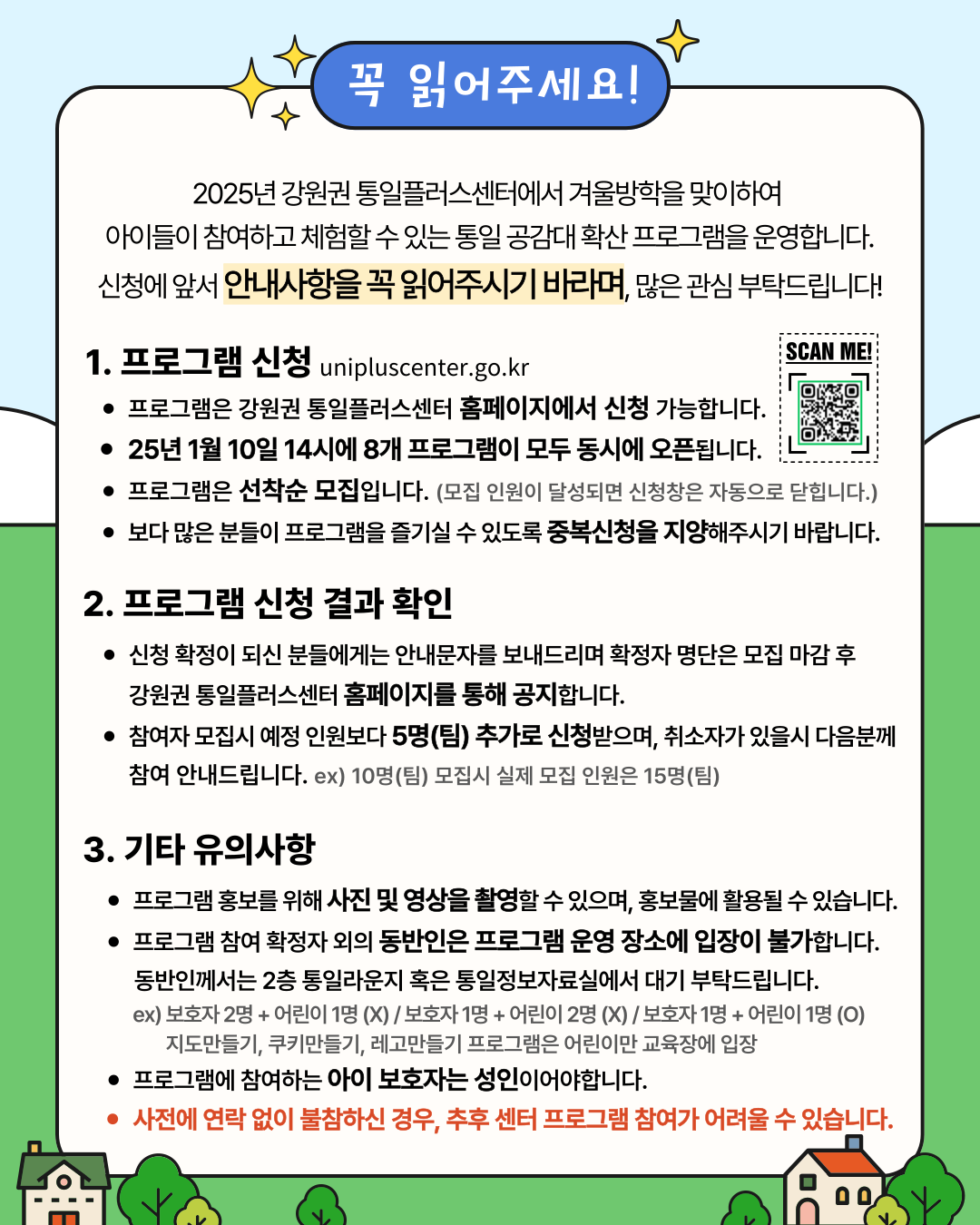 
    꼭 읽어주세요!
    2025년 강원권 통일플러스센터에서 겨울방학을 맞이하여 아이들이 참여하고 체험할 수 있는 통일 공감대 확산 프로그램을 운영합니다. 신청에 앞서 안내사항을 꼭 읽어주시기 바라며, 많은 관심 부탁드립니다!
    1. 프로그램 신청 (Program Application)
    unipluscenter.go.kr
    QR 코드: SCAN ME! (홈페이지 링크: https://unipluscenter.go.kr)
    프로그램은 강원권 통일플러스센터 홈페이지에서 신청 가능합니다.
    25년 1월 10일 14시에 8개 프로그램이 모두 동시에 오픈됩니다.
    프로그램은 선착순 모집입니다. (모집 인원이 달성되면 신청창은 자동으로 닫힙니다.)
    보다 많은 분들이 프로그램을 즐기실 수 있도록 중복신청을 지양해주시기 바랍니다.
    2. 프로그램 신청 결과 확인 (Program Application Result Confirmation)
    신청 확정이 되신 분들에게는 안내문자를 보내드리며 확정자 명단은 모집 마감 후 강원권 통일플러스센터 홈페이지를 통해 공지합니다.
    참여자 모집시 예정 인원보다 5명(팀) 추가로 신청받으며, 취소자가 있을시 다음분께 참여 안내드립니다. ex) 10명(팀) 모집시 실제 모집 인원은 15명(팀)
    3. 기타 유의사항 (Other Important Notes)
    프로그램 홍보를 위해 사진 및 영상을 촬영할 수 있으며, 홍보물에 활용될 수 있습니다.
    프로그램 참여 확정자 외의 동반인은 프로그램 운영 장소에 입장이 불가합니다. 동반인께서는 2층 통일라운지 혹은 통일정보자료실에서 대기 부탁드립니다.
    ex) 보호자 2명 + 어린이 1명 (X) / 보호자 1명 + 어린이 2명 (X) / 보호자 1명 + 어린이 1명 (O)
    지도만들기, 쿠키만들기, 레고만들기 프로그램은 어린이만 교육장에 입장
    프로그램에 참여하는 아이 보호자는 성인이어야합니다.
    사전에 연락 없이 불참하신 경우, 추후 센터 프로그램 참여가 어려울 수 있습니다.
    