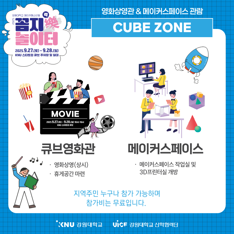 
            강원대학교 메이커페스티벌
            꼼지樂 놀이터
            일시: 2025.9.27.(토) ~ 9.28.(일) 10시 ~ 16시
            장소: KNU 스타트업 큐브 주차장 및 일대
            영화상영관 & 메이커스페이스 관람
            CUBE ZONE
            큐브영화관: 영화상영(상시), 휴게공간 마련
            메이커스페이스: 메이커스페이스 작업실 및 3D프린터실 개방
            지역주민 누구나 참가 가능하며 참가비는 무료입니다.
            KNU 강원대학교 UiCF 강원대학교 산학협력단
            